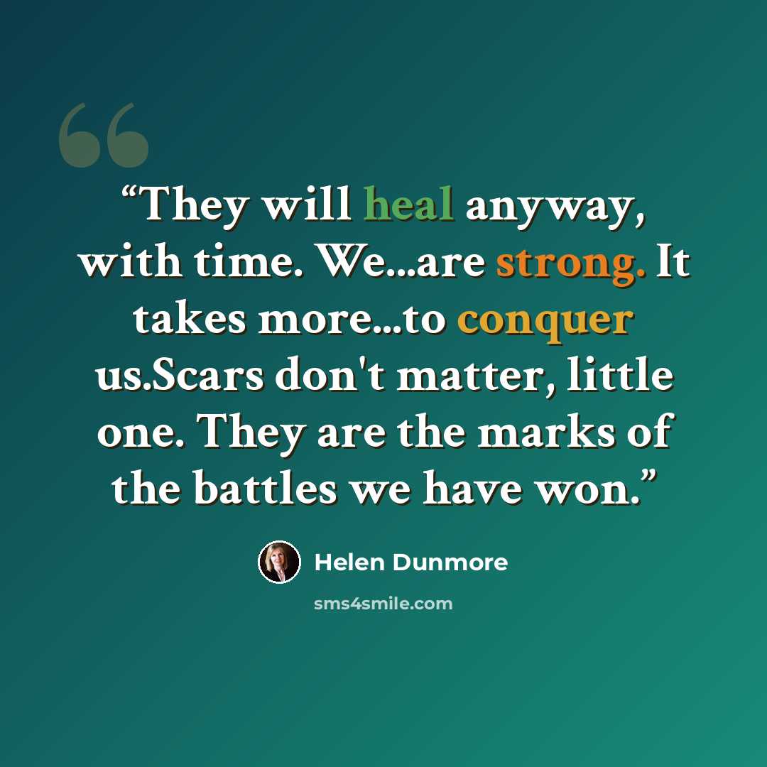 “They will heal anyway, with time. We...are strong. It takes more...to conquer us.Scars don't matter, little one. They are the marks of the battles we have won.” quote by Helen Dunmore