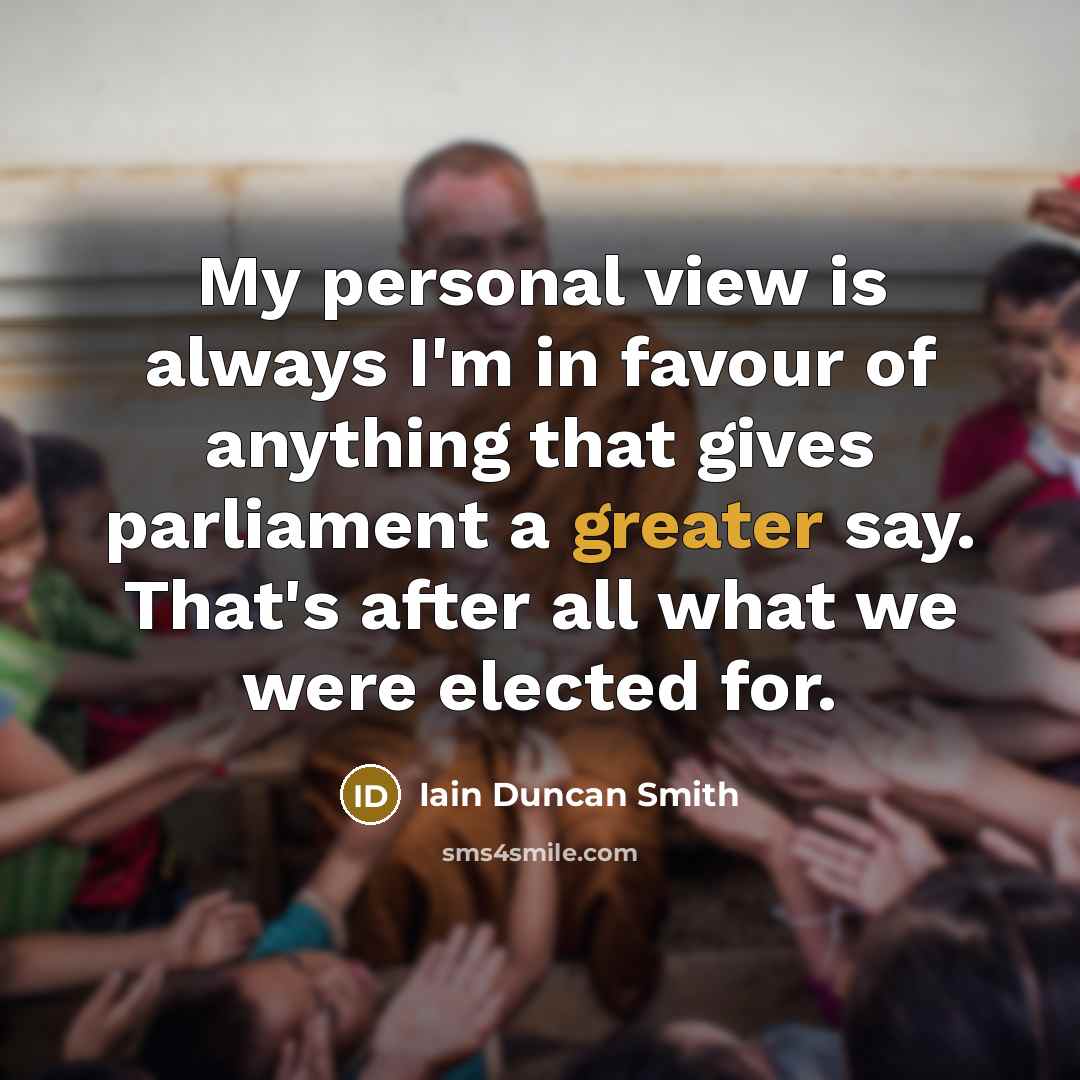 “My personal view is always I'm in favour of anything that gives parliament a greater say. That's after all what we were elected for.” quote by Iain Duncan Smith