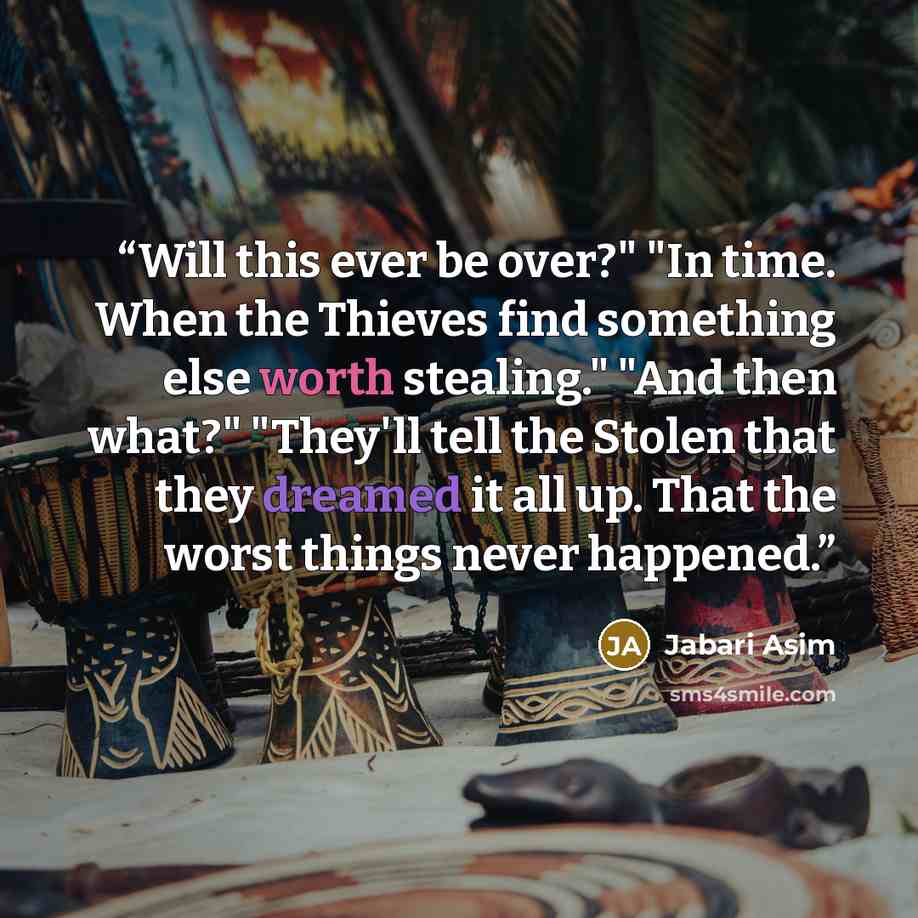 “Will this ever be over?" "In time. When the Thieves find something else worth stealing." "And then what?" "They'll tell the Stolen that they dreamed it all up. That the worst things never happened.” quote by Jabari Asim