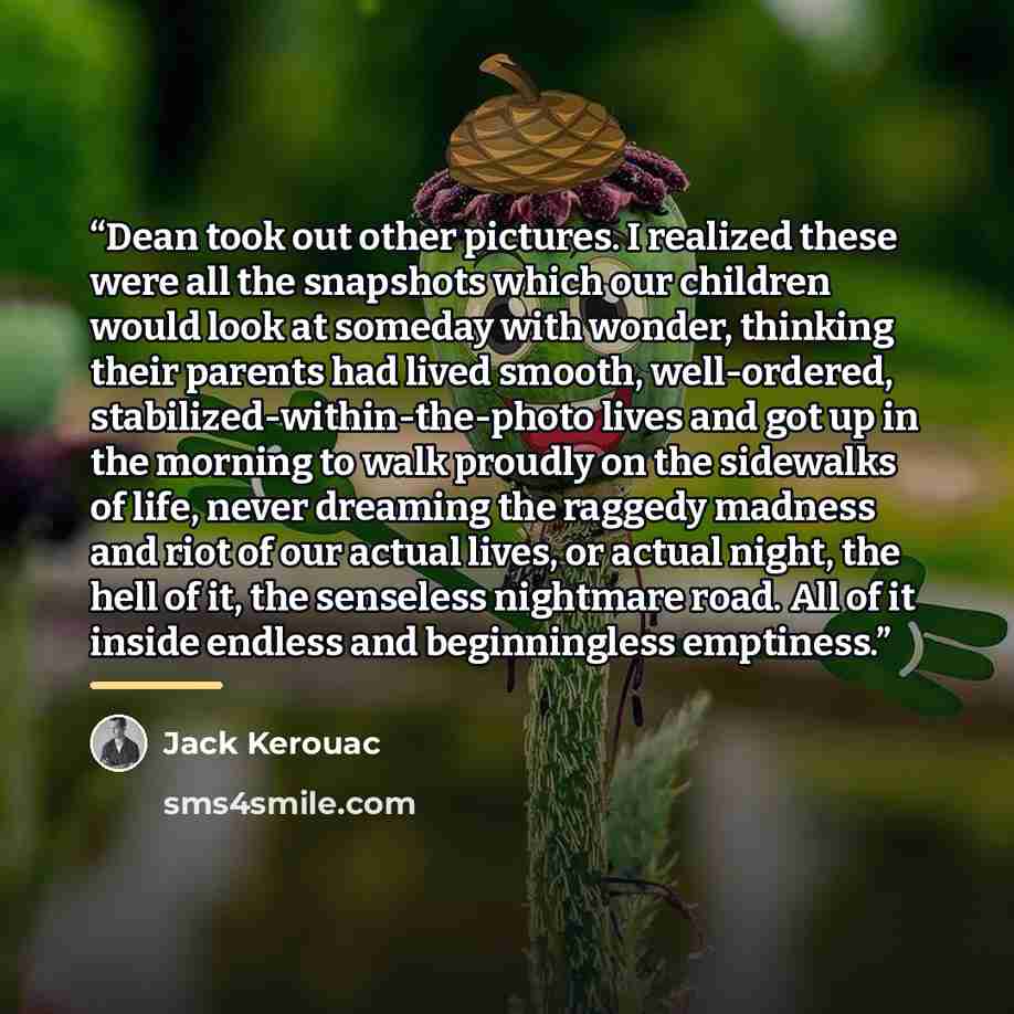 “Dean took out other pictures. I realized these were all the snapshots which our children would look at someday with wonder, thinking their parents had lived smooth, well-ordered, stabilized-within-the-photo lives and got up in the morning to walk proudly on the sidewalks of life, never dreaming…” quote by Jack Kerouac