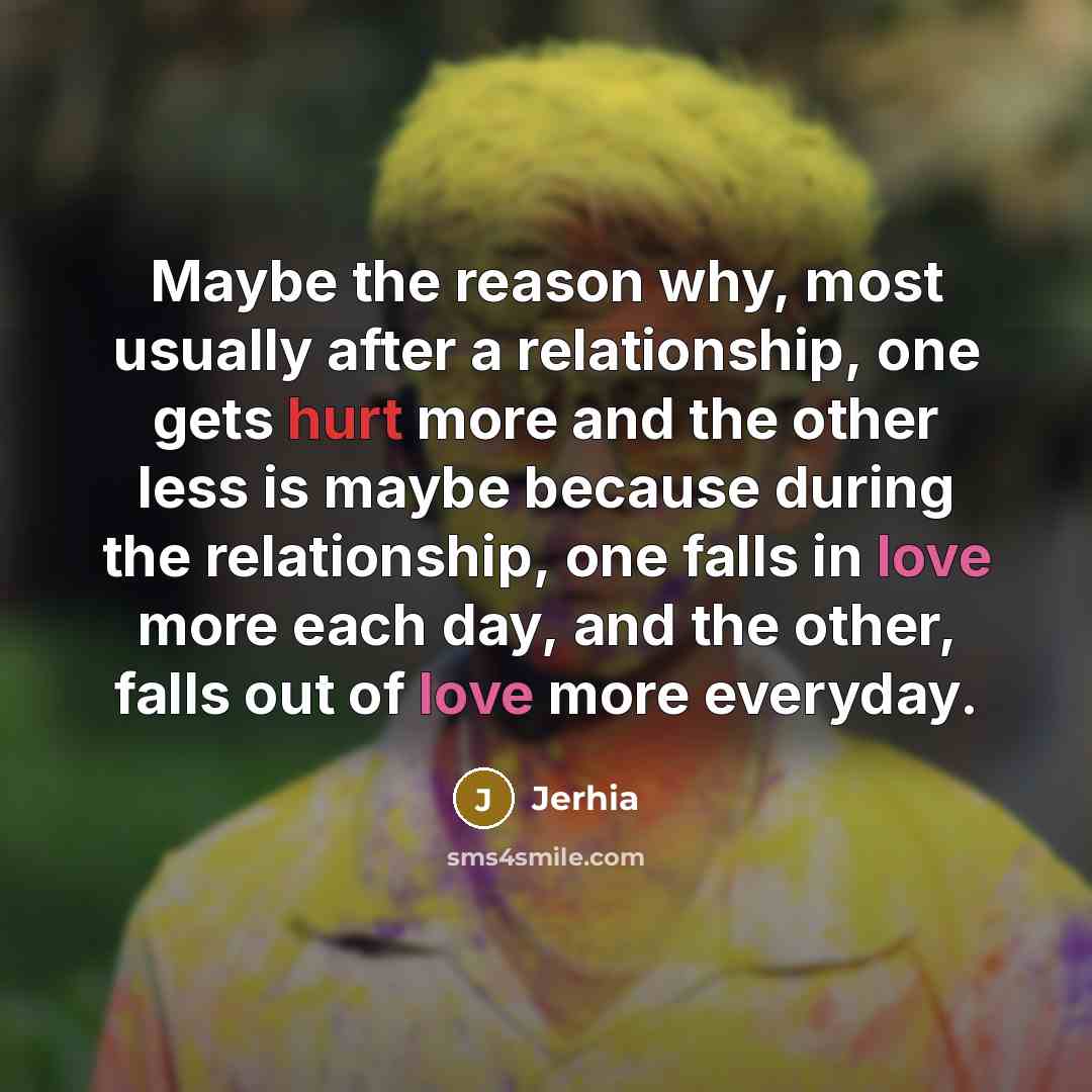 “Maybe the reason why, most usually after a relationship, one gets hurt more and the other less is maybe because during the relationship, one falls in love more each day, and the other, falls out of love more everyday.” quote by Jerhia