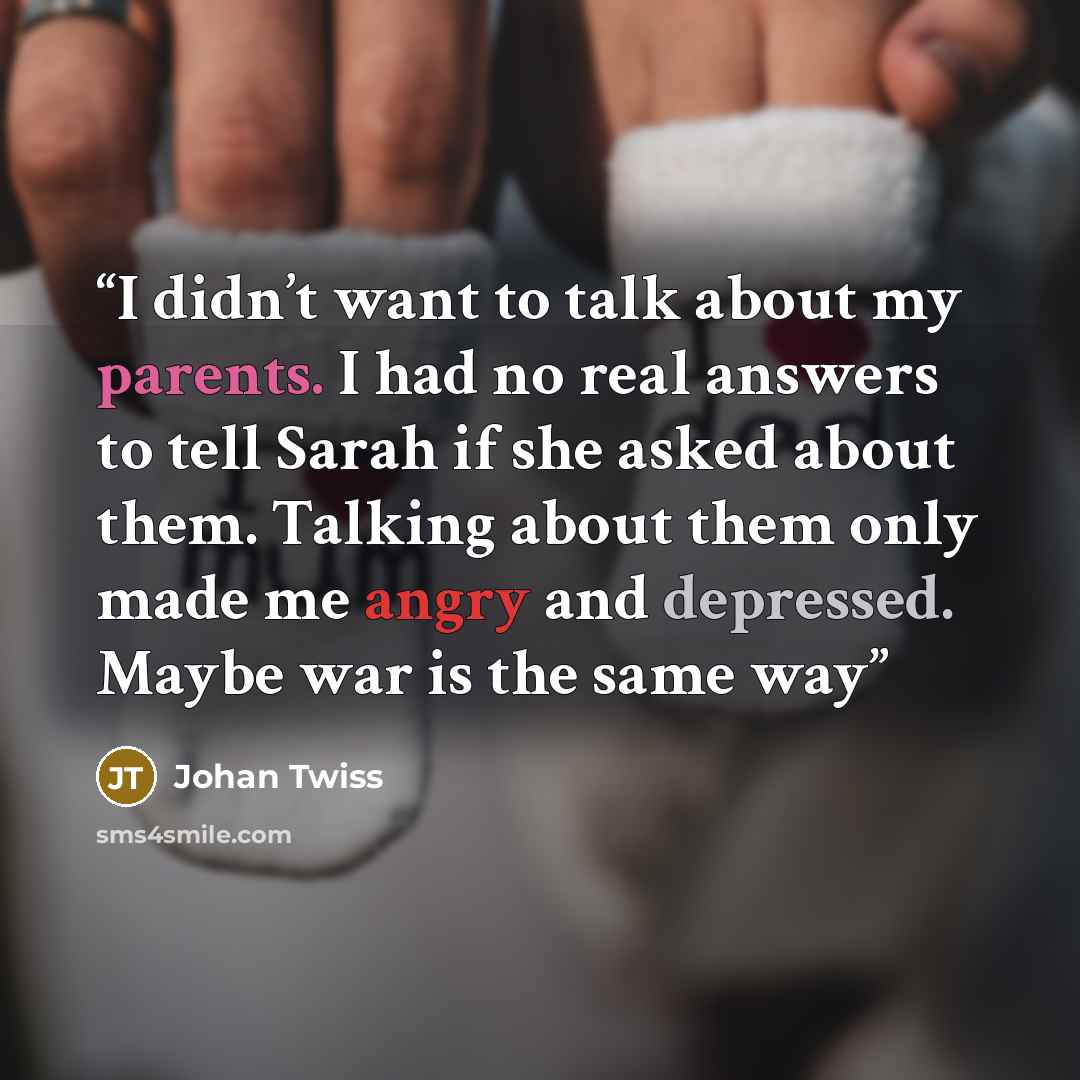 “I didn’t want to talk about my parents. I had no real answers to tell Sarah if she asked about them. Talking about them only made me angry and depressed. Maybe war is the same way” quote by Johan Twiss