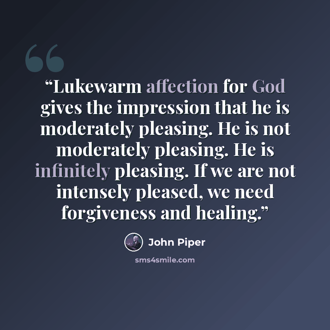 “Lukewarm affection for God gives the impression that he is moderately pleasing. He is not moderately pleasing. He is infinitely pleasing. If we are not intensely pleased, we need forgiveness and healing.” quote by John Piper