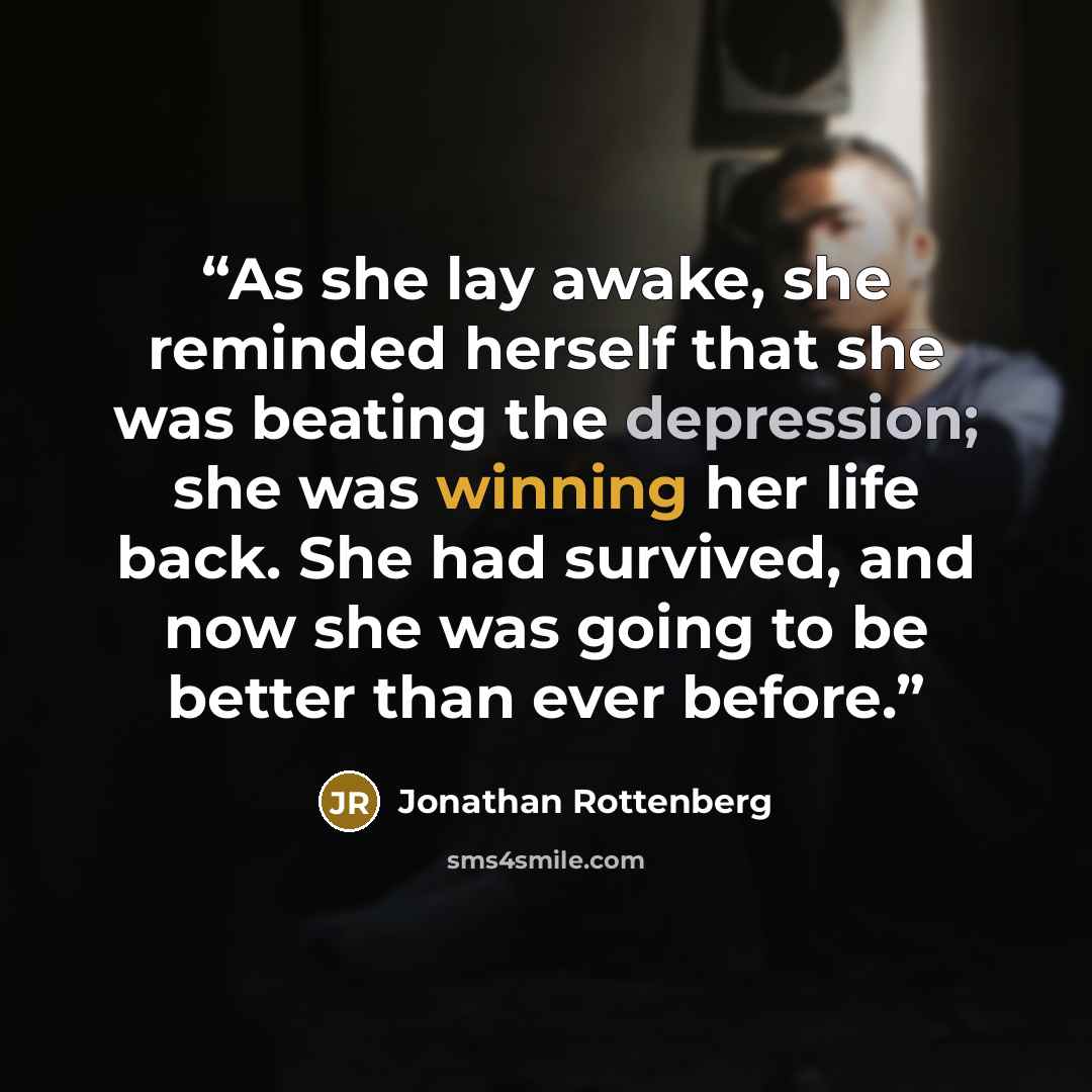 “As she lay awake, she reminded herself that she was beating the depression; she was winning her life back. She had survived, and now she was going to be better than ever before.” quote by Jonathan Rottenberg