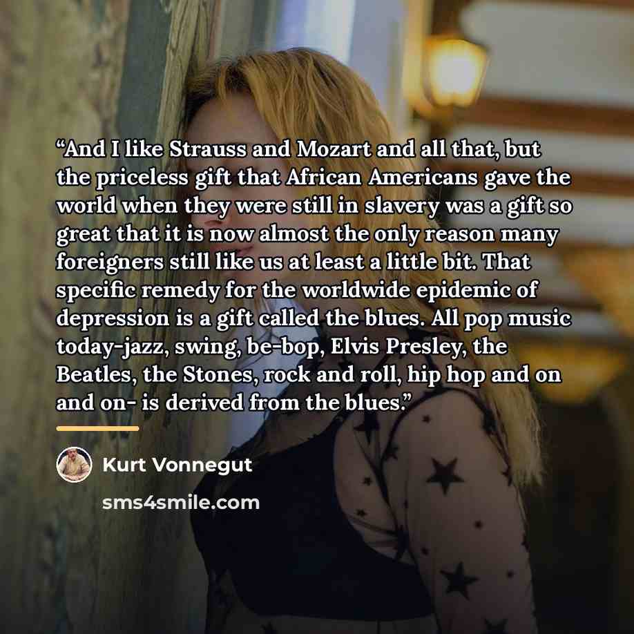 “And I like Strauss and Mozart and all that, but the priceless gift that African Americans gave the world when they were still in slavery was a gift so great that it is now almost the only reason many foreigners still like us at least a little bit. That specific remedy for the worldwide epidemic of…” quote by Kurt Vonnegut