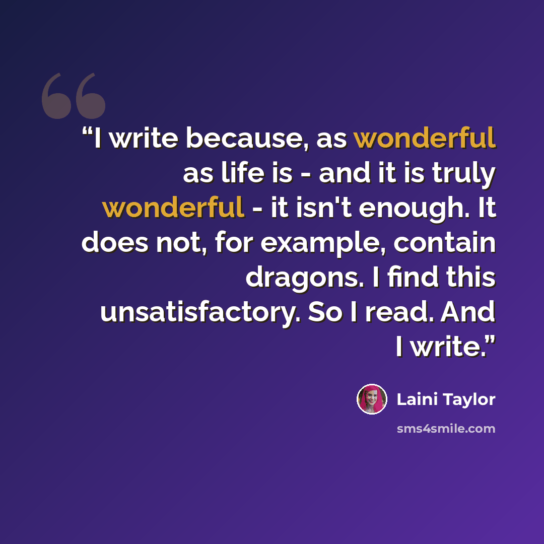 “I write because, as wonderful as life is - and it is truly wonderful - it isn't enough. It does not, for example, contain dragons. I find this unsatisfactory. So I read. And I write.” quote by Laini Taylor