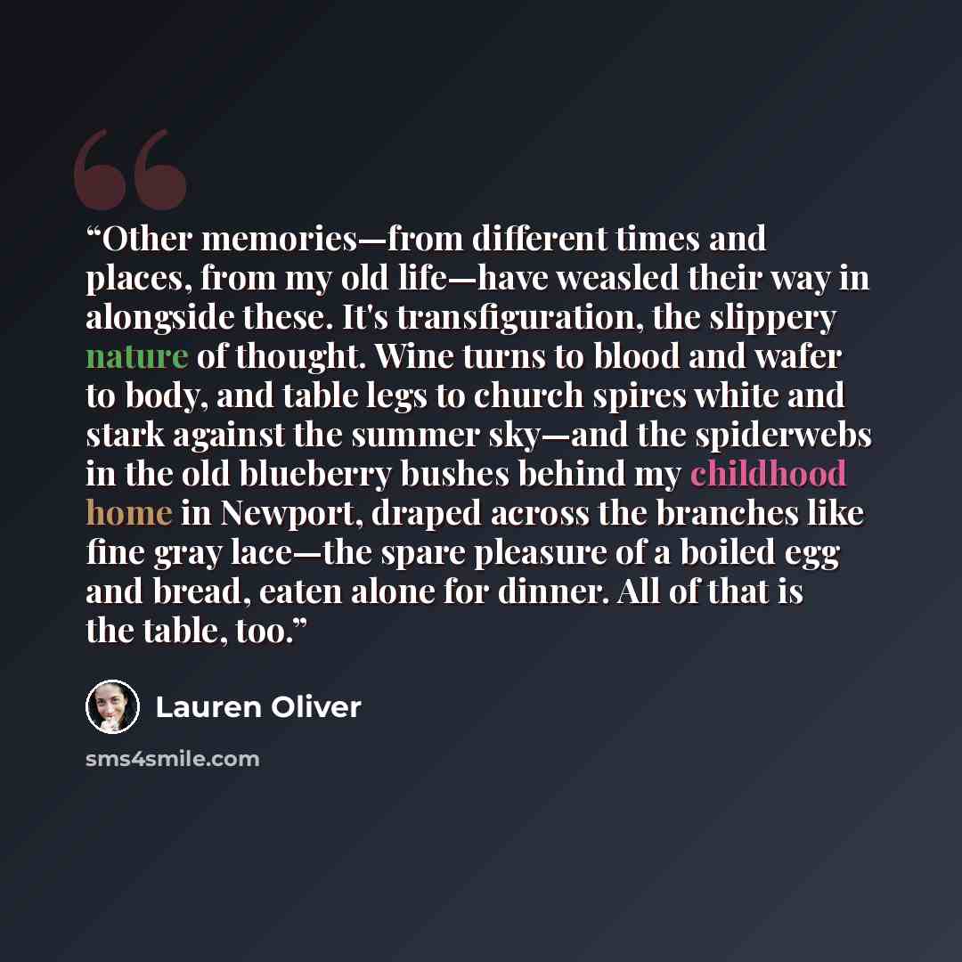 “Other memories—from different times and places, from my old life—have weasled their way in alongside these. It's transfiguration, the slippery nature of thought. Wine turns to blood and wafer to body, and table legs to church spires white and stark against the summer sky—and the spiderwebs in the…” quote by Lauren Oliver
