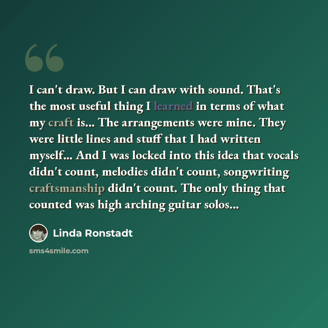 “I can't draw. But I can draw with sound. That's the most useful thing I learned in terms of what my craft is... The arrangements were mine. They were little lines and stuff that I had written myself... And I was locked into this idea that vocals didn't count, melodies didn't count, songwriting…” quote by Linda Ronstadt