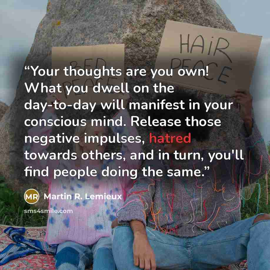 “Your thoughts are you own! What you dwell on the day-to-day will manifest in your conscious mind. Release those negative impulses, hatred towards others, and in turn, you'll find people doing the same.” quote by Martin R. Lemieux