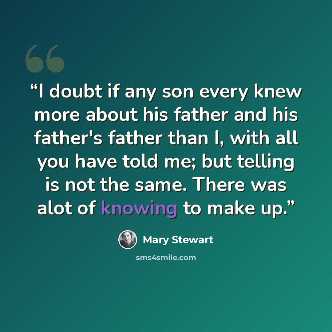“I doubt if any son every knew more about his father and his father's father than I, with all you have told me; but telling is not the same. There was alot of knowing to make up.” quote by Mary Stewart