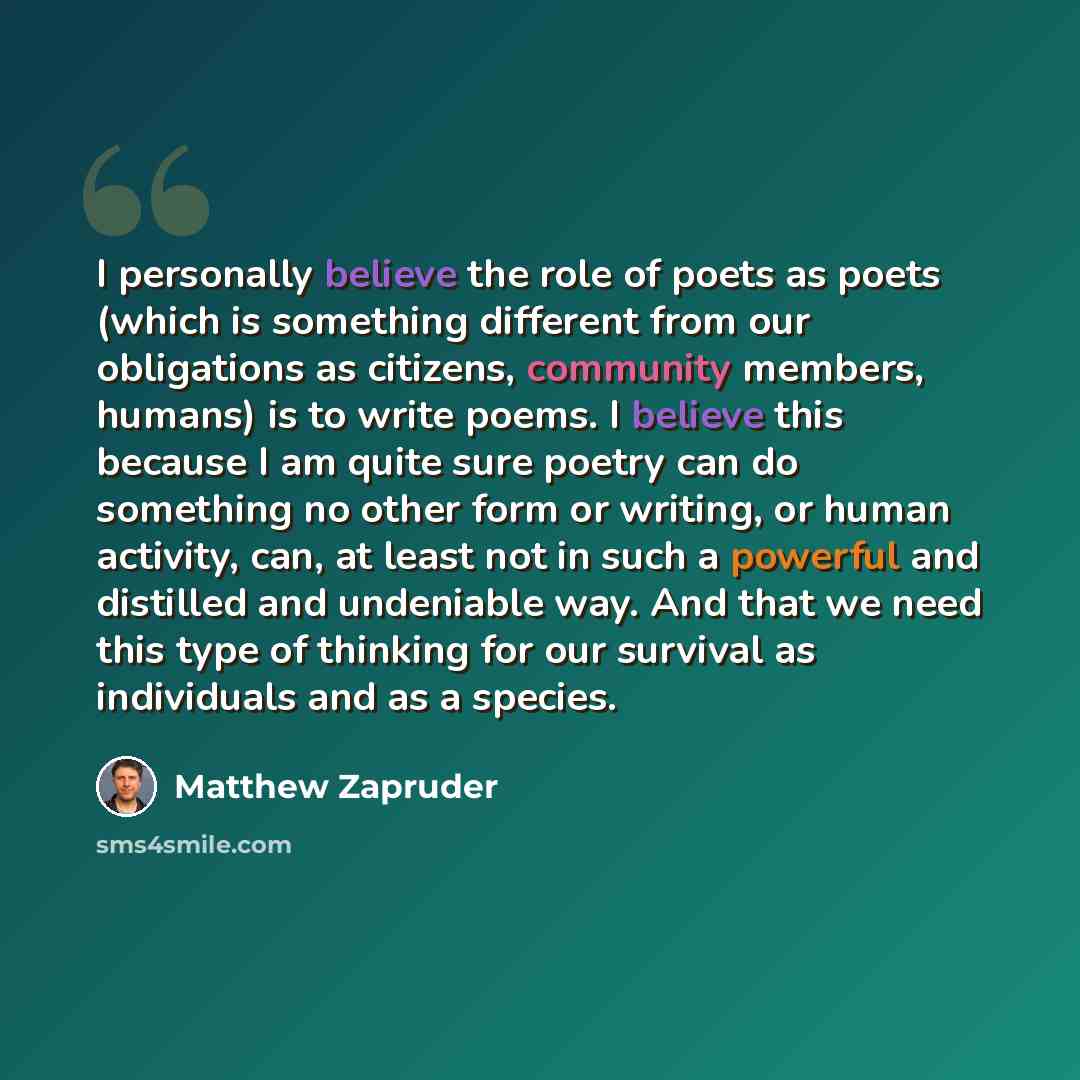 “I personally believe the role of poets as poets (which is something different from our obligations as citizens, community members, humans) is to write poems. I believe this because I am quite sure poetry can do something no other form or writing, or human activity, can, at least not in such a…” quote by Matthew Zapruder