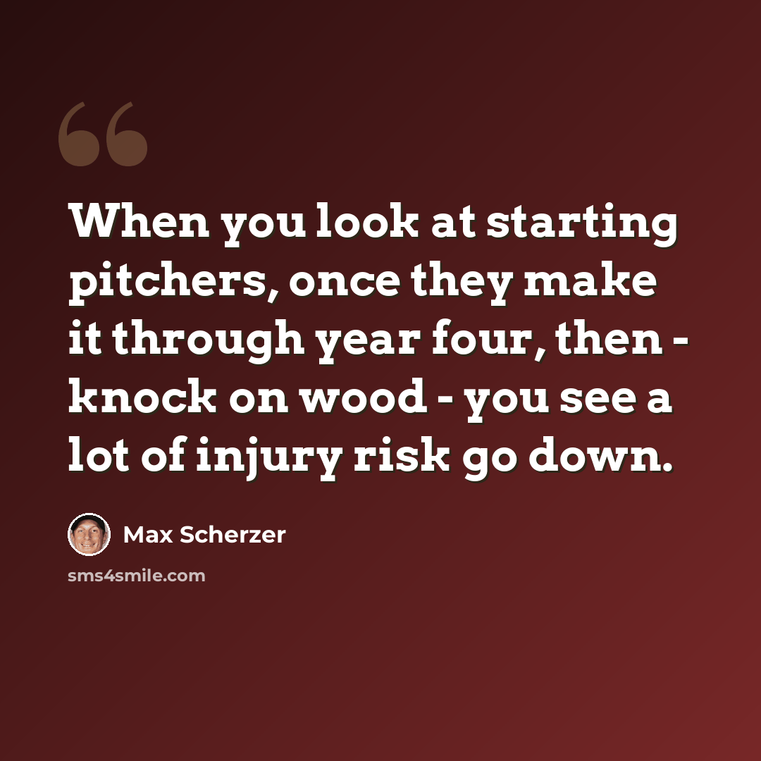 “When you look at starting pitchers, once they make it through year four, then - knock on wood - you see a lot of injury risk go down.” quote by Max Scherzer