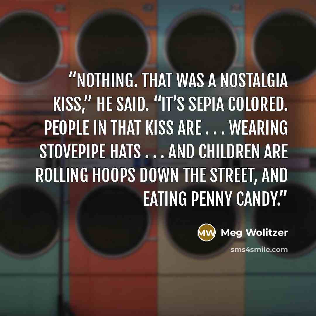 “Nothing. That was a nostalgia kiss,” he said. “It’s sepia colored. People in that kiss are . . . wearing stovepipe hats . . . and children are rolling hoops down the street, and eating penny candy.” quote by Meg Wolitzer