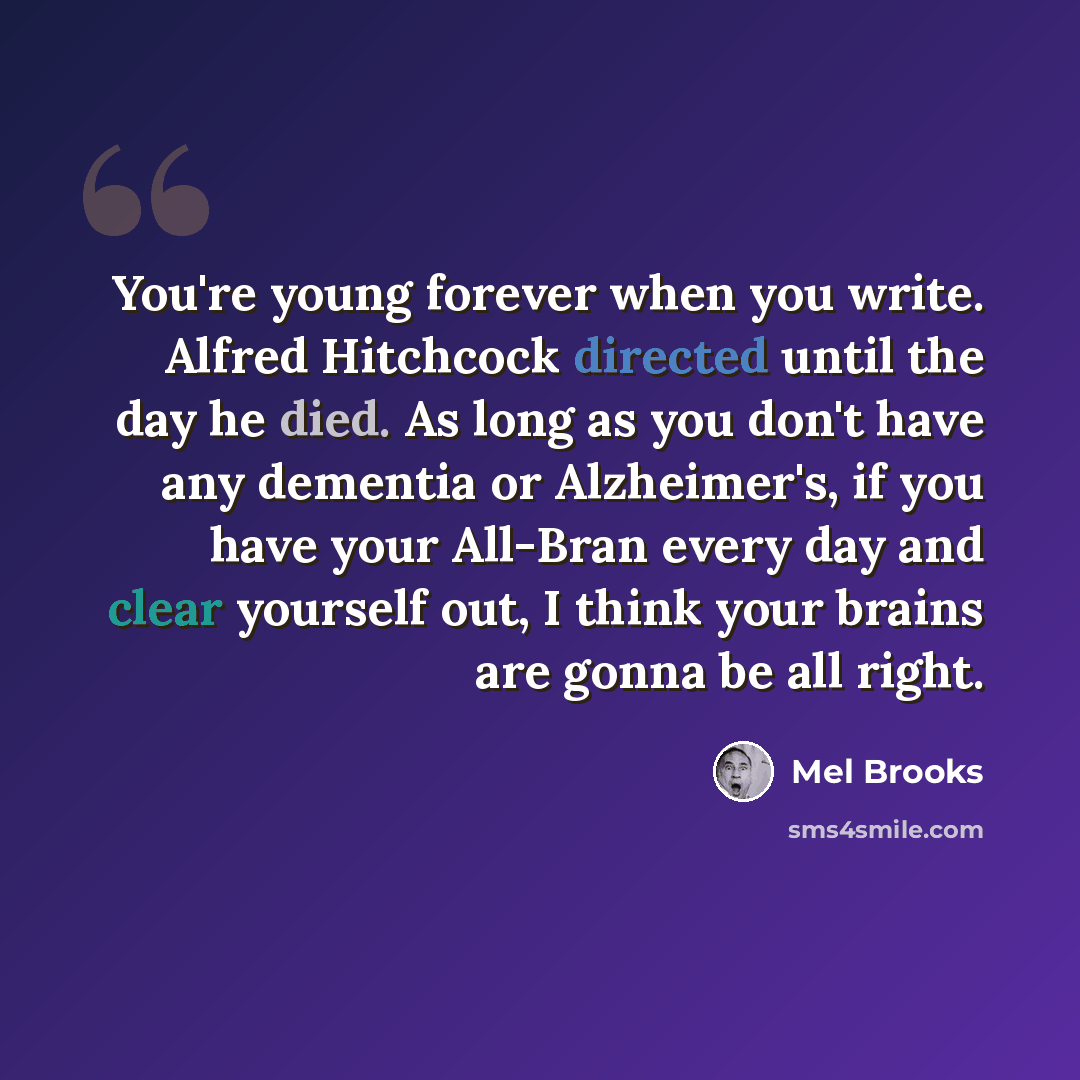 “You're young forever when you write. Alfred Hitchcock directed until the day he died. As long as you don't have any dementia or Alzheimer's, if you have your All-Bran every day and clear yourself out, I think your brains are gonna be all right.” quote by Mel Brooks