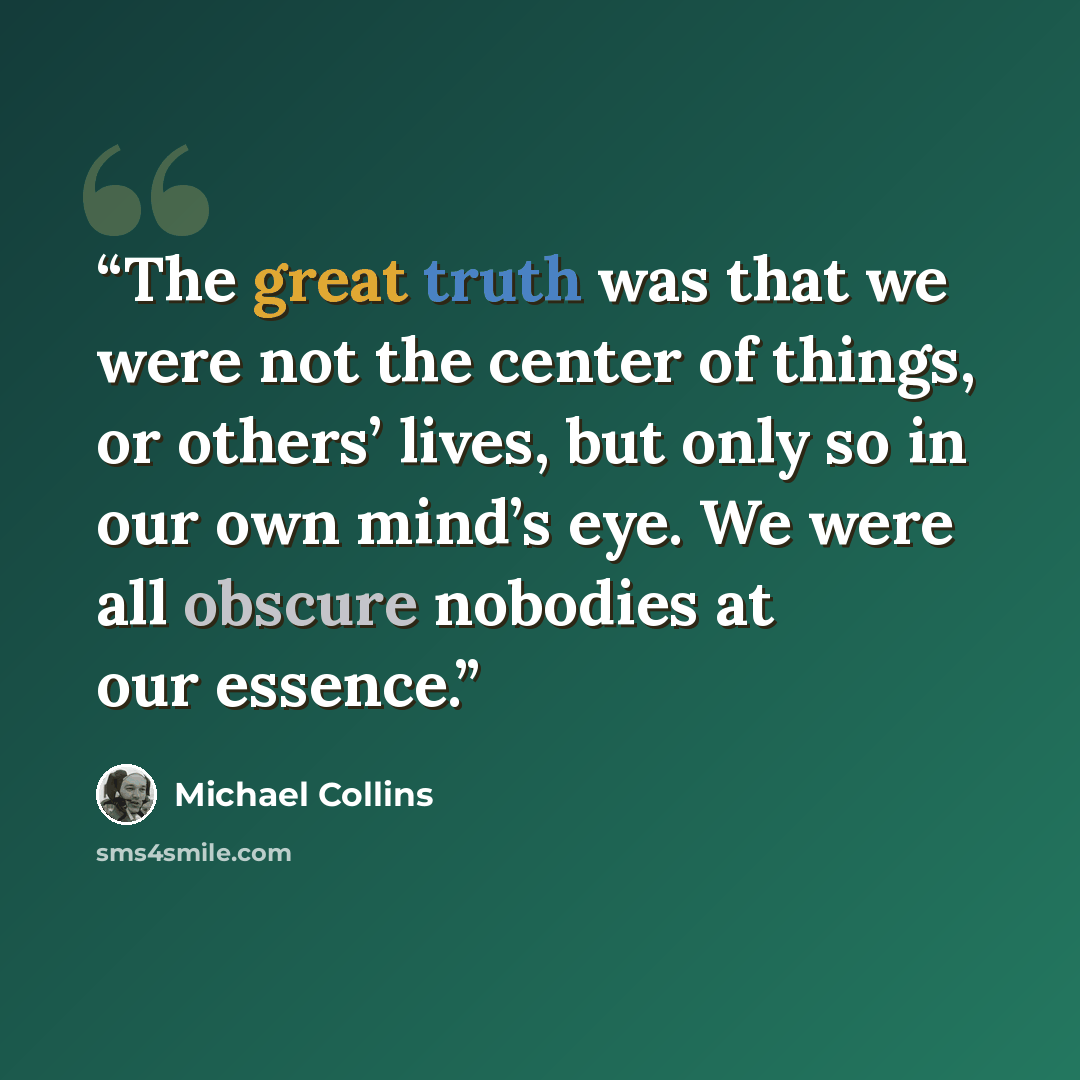 “The great truth was that we were not the center of things, or others’ lives, but only so in our own mind’s eye. We were all obscure nobodies at our essence.” quote by Michael Collins