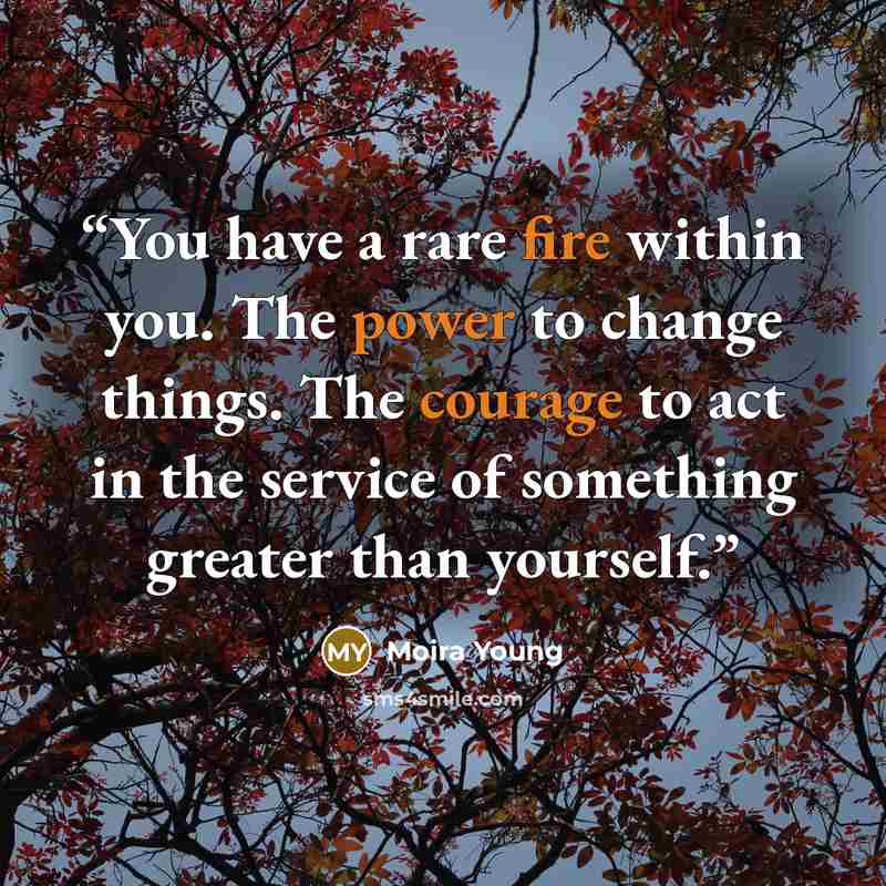 “You have a rare fire within you. The power to change things. The courage to act in the service of something greater than yourself.” quote by Moira Young