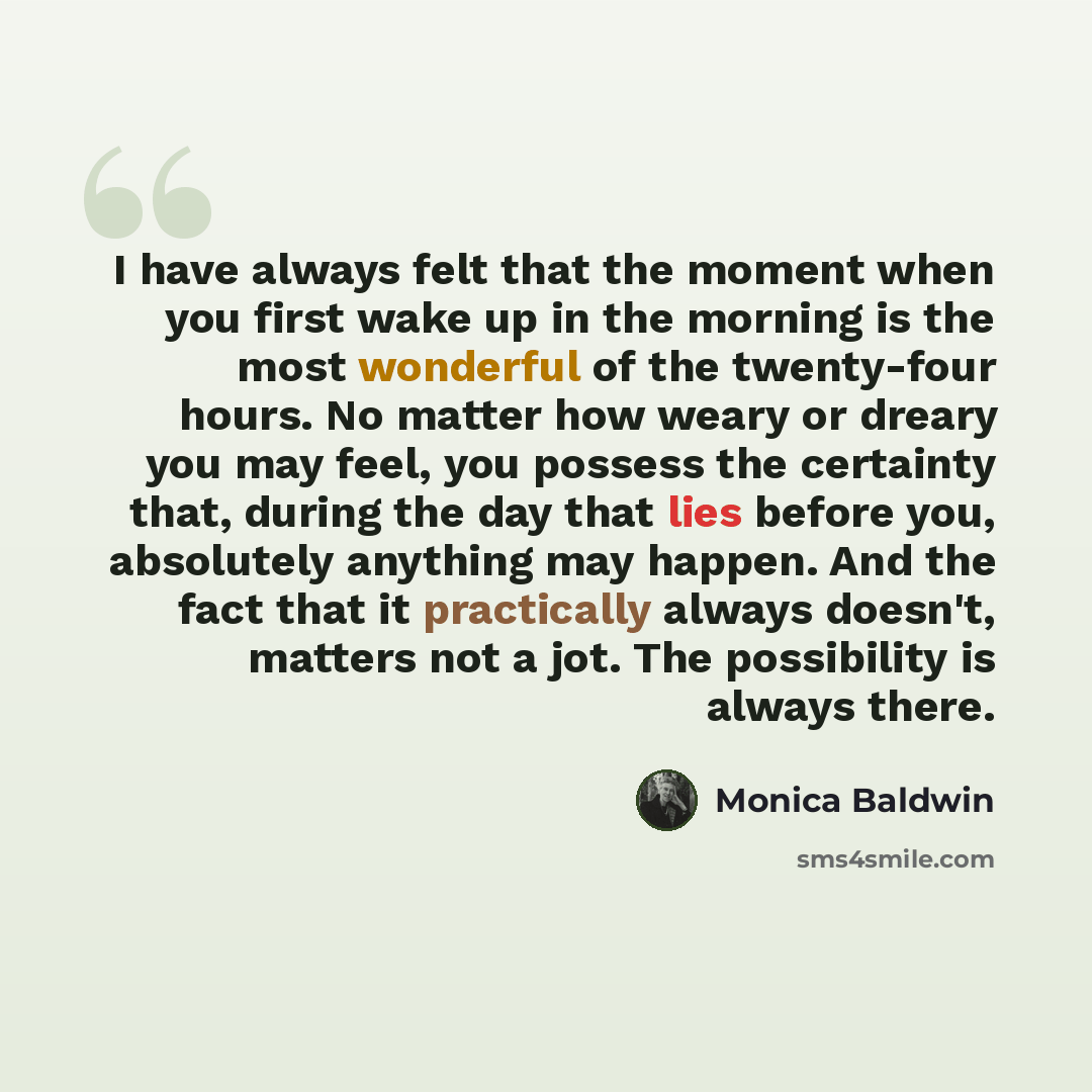 “I have always felt that the moment when you first wake up in the morning is the most wonderful of the twenty-four hours. No matter how weary or dreary you may feel, you possess the certainty that, during the day that lies before you, absolutely anything may happen. And the fact that it practically…” quote by Monica Baldwin