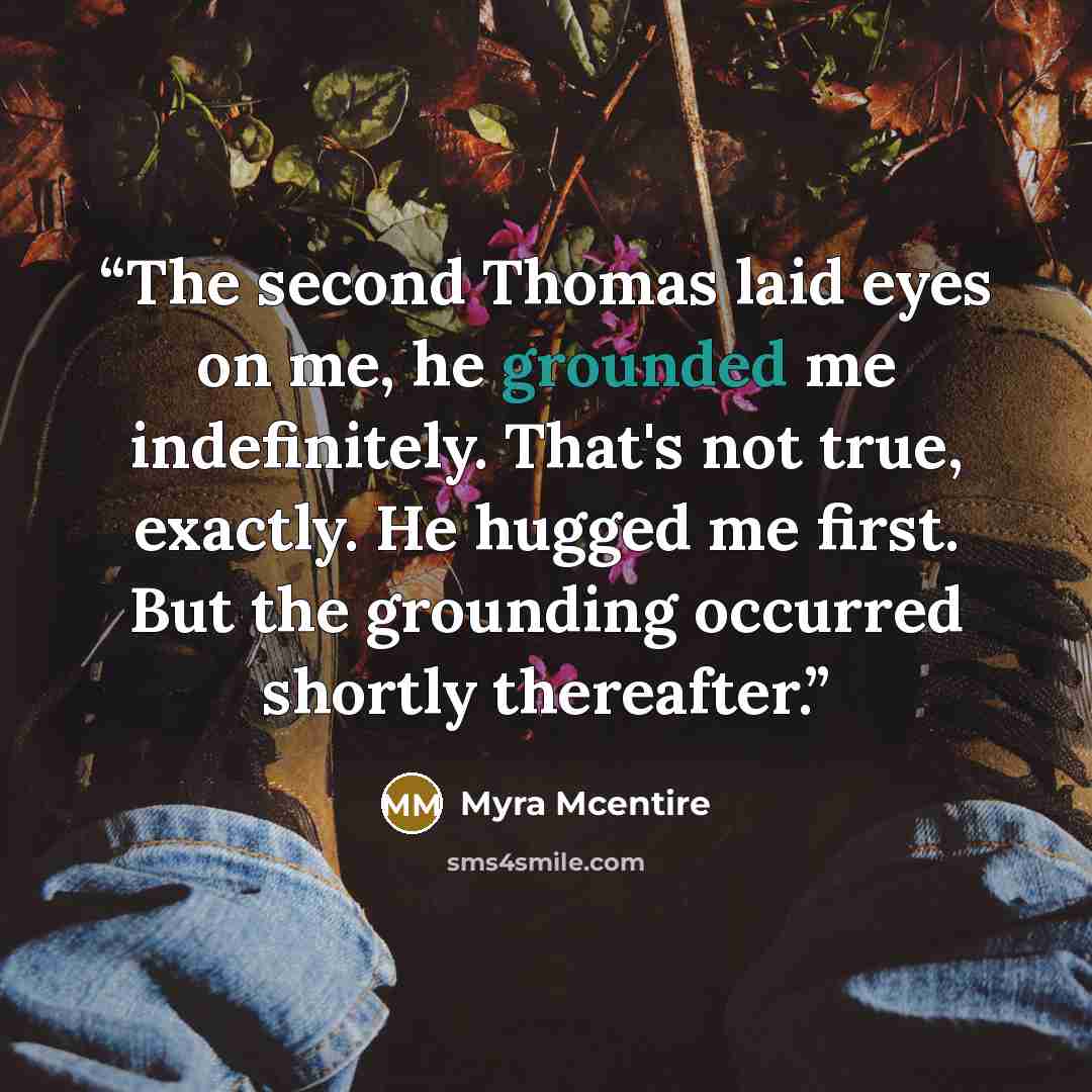“The second Thomas laid eyes on me, he grounded me indefinitely. That's not true, exactly. He hugged me first. But the grounding occurred shortly thereafter.” quote by Myra McEntire