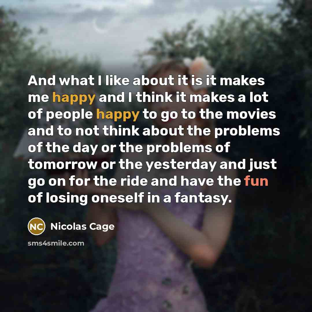 “And what I like about it is it makes me happy and I think it makes a lot of people happy to go to the movies and to not think about the problems of the day or the problems of tomorrow or the yesterday and just go on for the ride and have the fun of losing oneself in a fantasy.” quote by Nicolas Cage