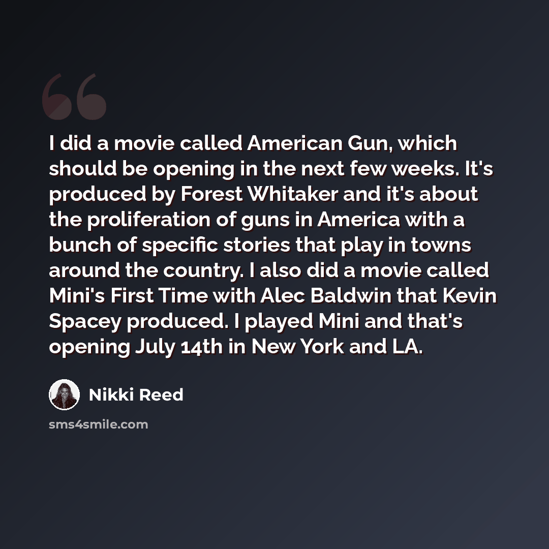 “I did a movie called American Gun, which should be opening in the next few weeks. It's produced by Forest Whitaker and it's about the proliferation of guns in America with a bunch of specific stories that play in towns around the country. I also did a movie called Mini's First Time with Alec…” quote by Nikki Reed