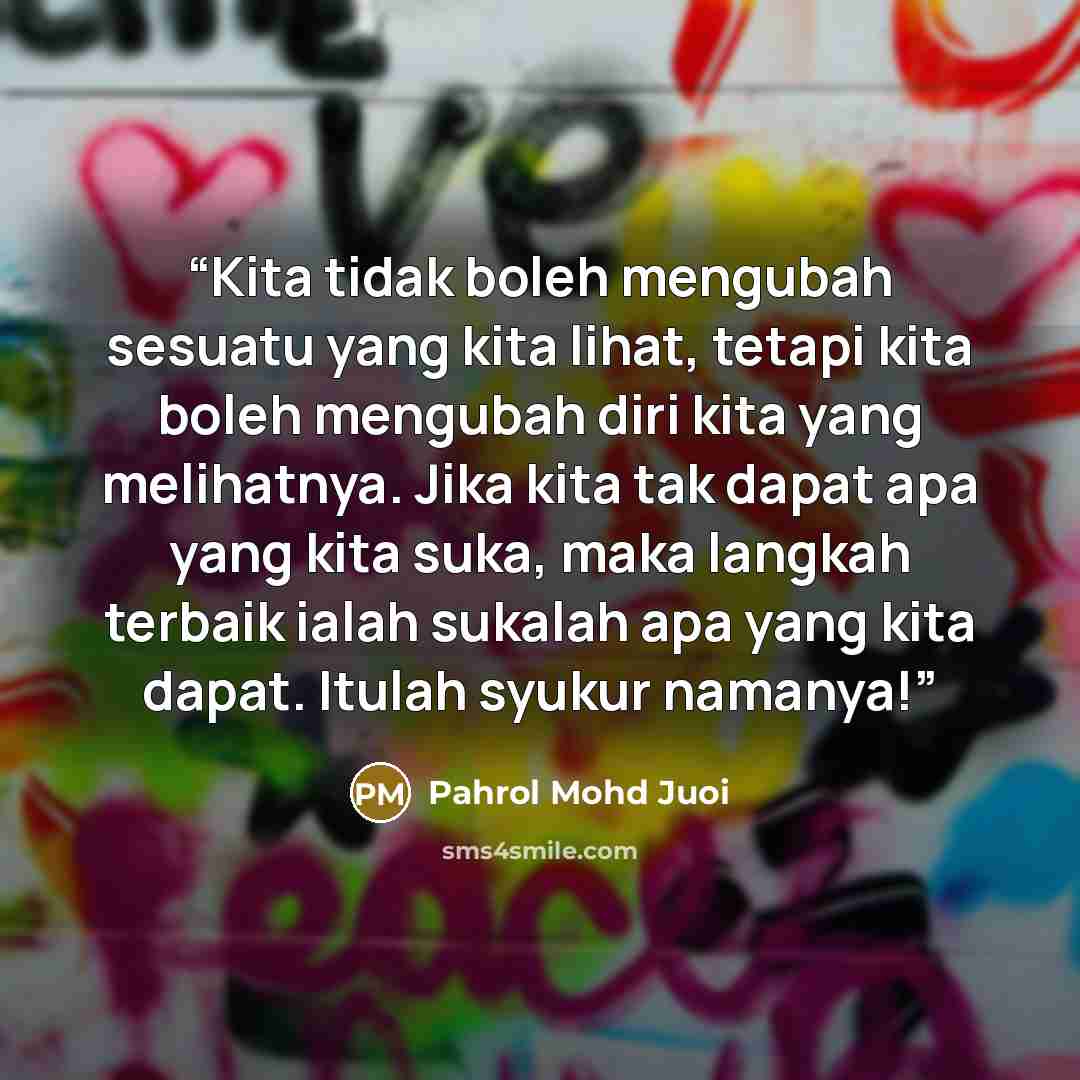 “Kita tidak boleh mengubah sesuatu yang kita lihat, tetapi kita boleh mengubah diri kita yang melihatnya. Jika kita tak dapat apa yang kita suka, maka langkah terbaik ialah sukalah apa yang kita dapat. Itulah syukur namanya!” quote by Pahrol Mohd Juoi