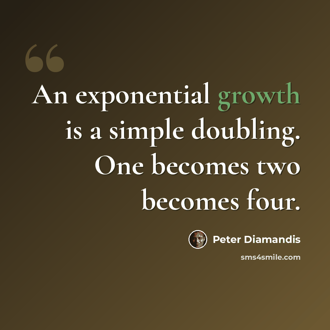 “An exponential growth is a simple doubling. One becomes two becomes four.” quote by Peter Diamandis