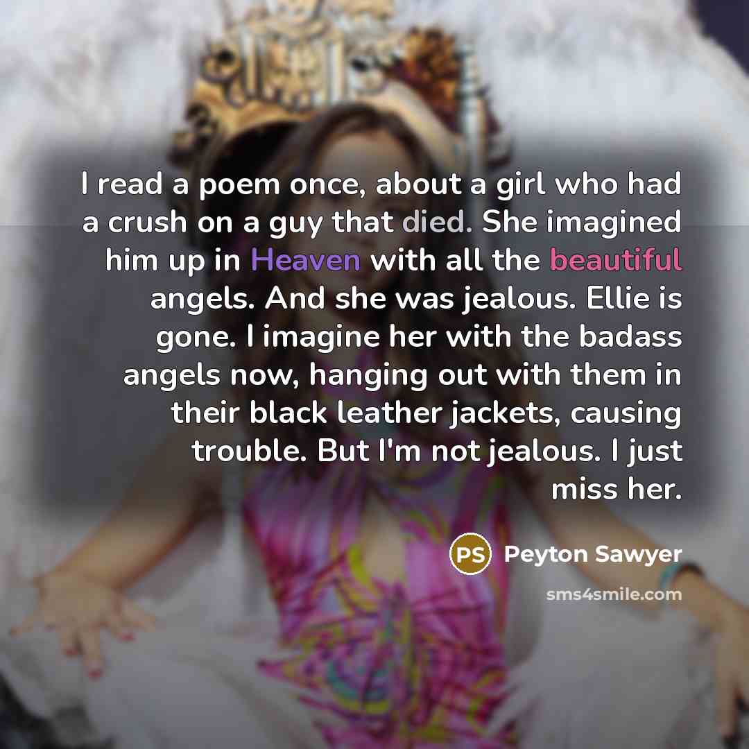 “I read a poem once, about a girl who had a crush on a guy that died. She imagined him up in Heaven with all the beautiful angels. And she was jealous. Ellie is gone. I imagine her with the badass angels now, hanging out with them in their black leather jackets, causing trouble. But I'm not…” quote by Peyton Sawyer