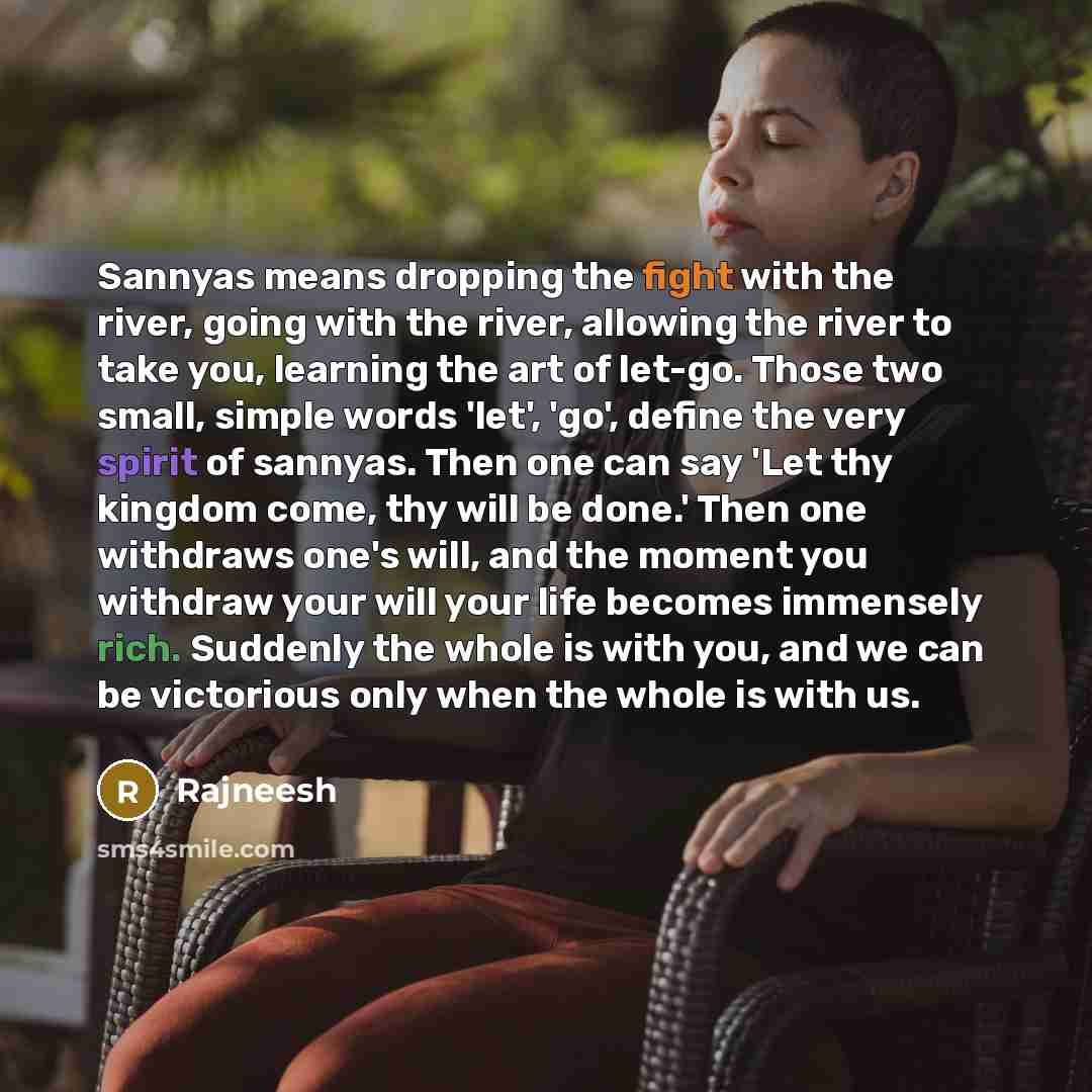 “Sannyas means dropping the fight with the river, going with the river, allowing the river to take you, learning the art of let-go. Those two small, simple words 'let', 'go', define the very spirit of sannyas. Then one can say 'Let thy kingdom come, thy will be done.' Then one withdraws one's will…” quote by Rajneesh