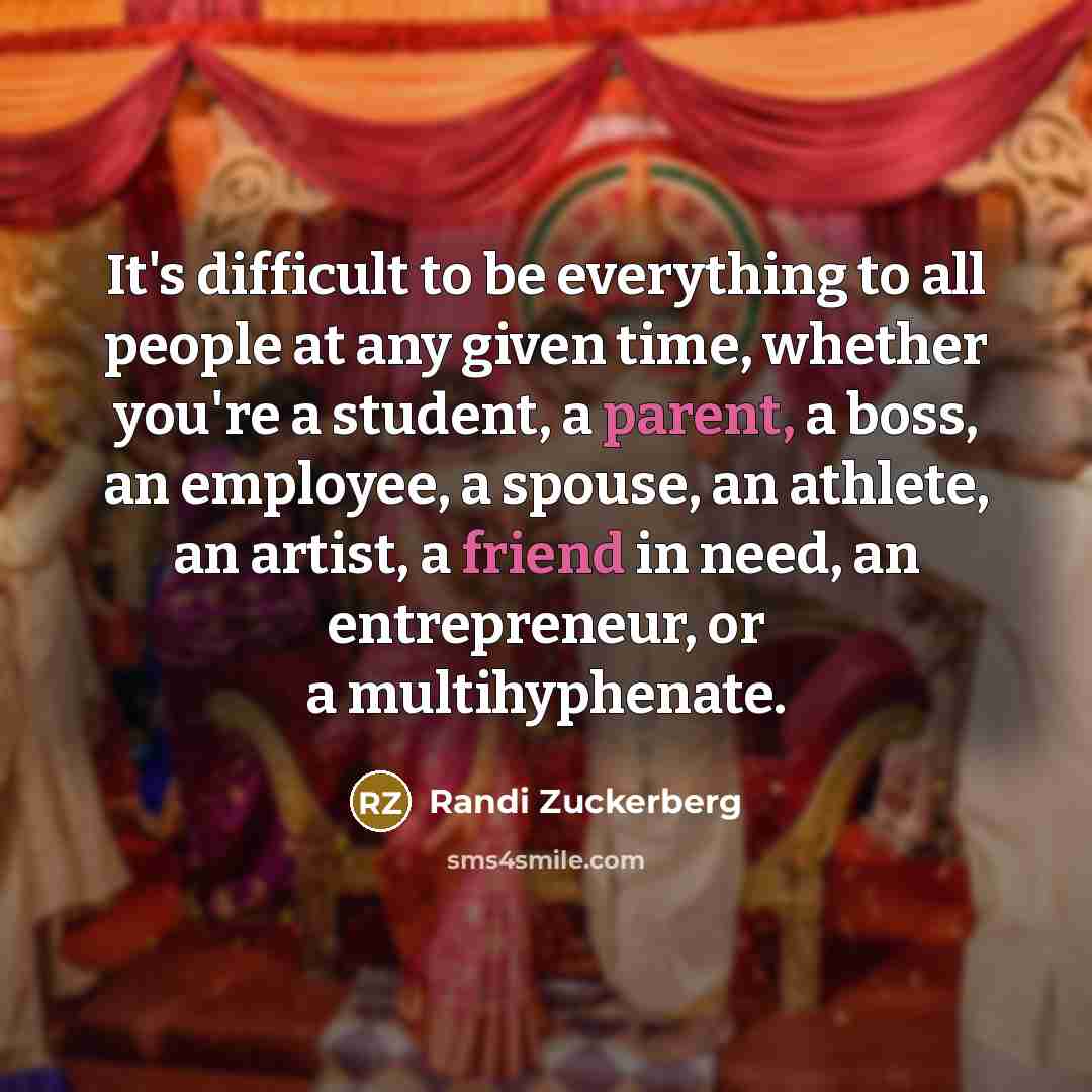 “It's difficult to be everything to all people at any given time, whether you're a student, a parent, a boss, an employee, a spouse, an athlete, an artist, a friend in need, an entrepreneur, or a multihyphenate.” quote by Randi Zuckerberg