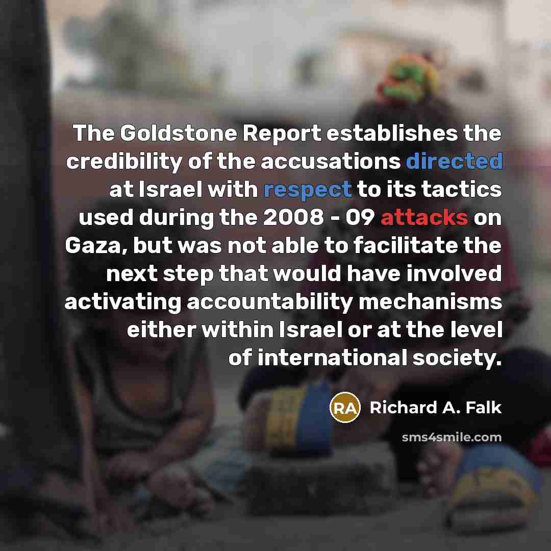 “The Goldstone Report establishes the credibility of the accusations directed at Israel with respect to its tactics used during the 2008 - 09 attacks on Gaza, but was not able to facilitate the next step that would have involved activating accountability mechanisms either within Israel or at the…” quote by Richard A. Falk