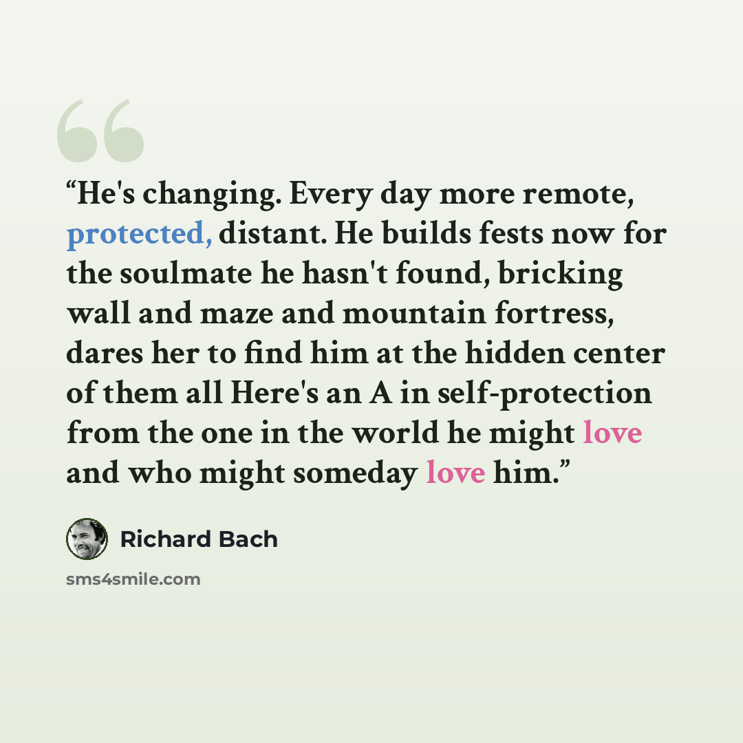 “He's changing. Every day more remote, protected, distant. He builds fests now for the soulmate he hasn't found, bricking wall and maze and mountain fortress, dares her to find him at the hidden center of them all Here's an A in self-protection from the one in the world he might love and who might…” quote by Richard Bach