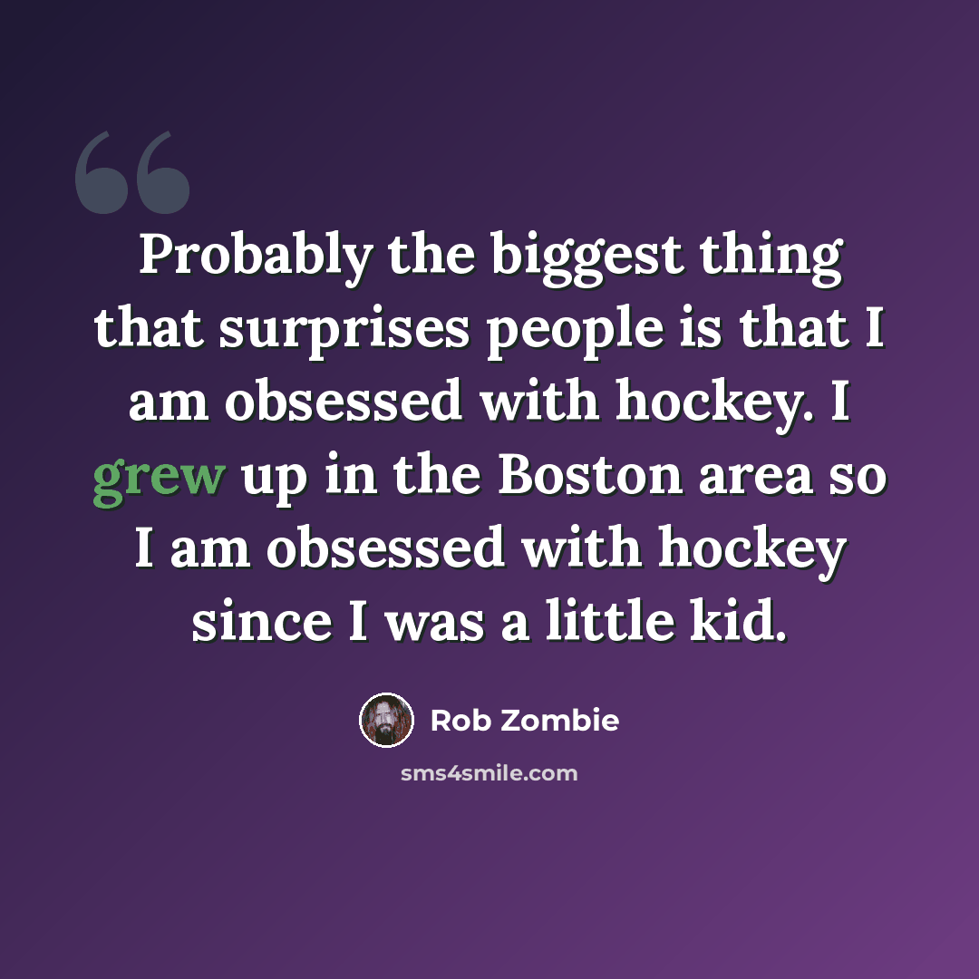“Probably the biggest thing that surprises people is that I am obsessed with hockey. I grew up in the Boston area so I am obsessed with hockey since I was a little kid.” quote by Rob Zombie