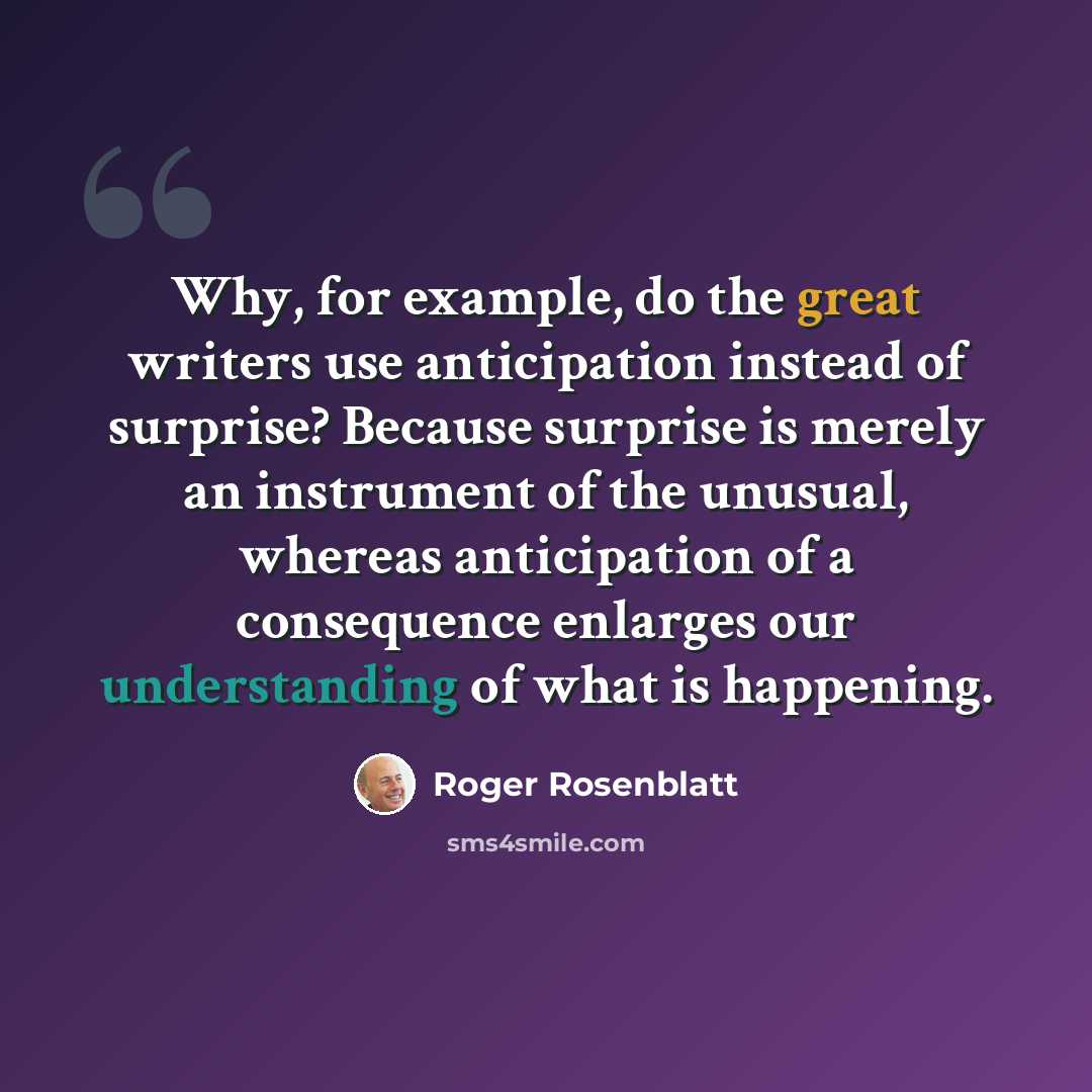 “Why, for example, do the great writers use anticipation instead of surprise? Because surprise is merely an instrument of the unusual, whereas anticipation of a consequence enlarges our understanding of what is happening.” quote by Roger Rosenblatt