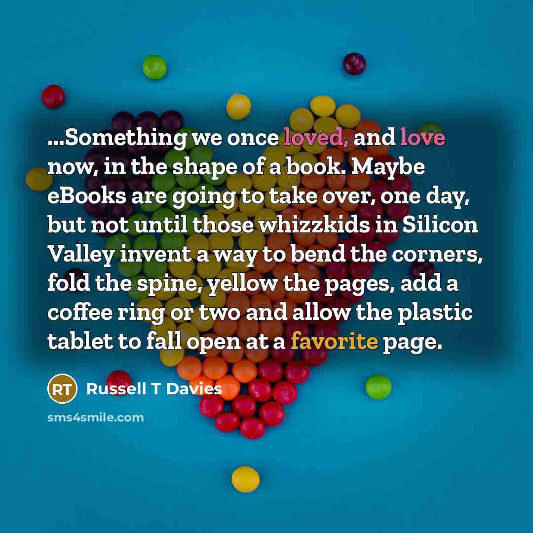 “...Something we once loved, and love now, in the shape of a book. Maybe eBooks are going to take over, one day, but not until those whizzkids in Silicon Valley invent a way to bend the corners, fold the spine, yellow the pages, add a coffee ring or two and allow the plastic tablet to fall open at…” quote by Russell T Davies