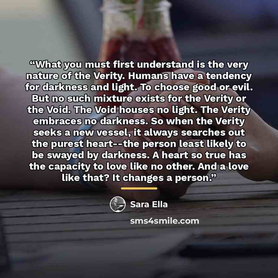 “What you must first understand is the very nature of the Verity. Humans have a tendency for darkness and light. To choose good or evil. But no such mixture exists for the Verity or the Void. The Void houses no light. The Verity embraces no darkness. So when the Verity seeks a new vessel, it always…” quote by Sara Ella