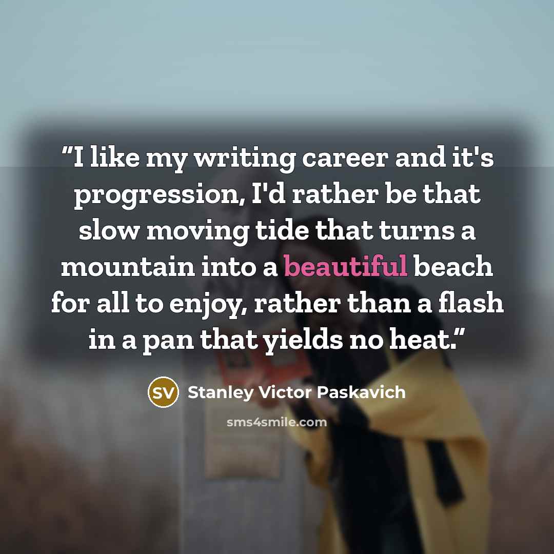 “I like my writing career and it's progression, I'd rather be that slow moving tide that turns a mountain into a beautiful beach for all to enjoy, rather than a flash in a pan that yields no heat.” quote by Stanley Victor Paskavich