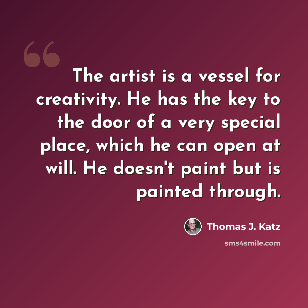 “The artist is a vessel for creativity. He has the key to the door of a very special place, which he can open at will. He doesn't paint but is painted through.” quote by Thomas J. Katz