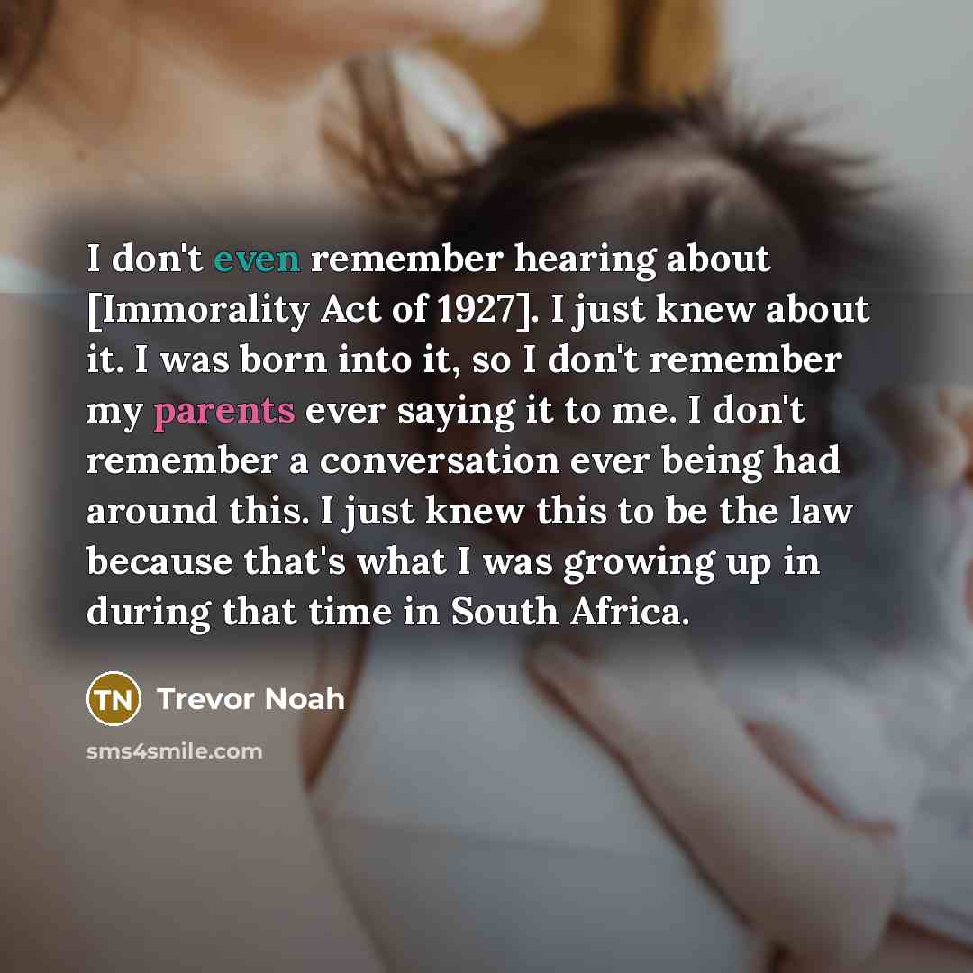 “I don't even remember hearing about [Immorality Act of 1927]. I just knew about it. I was born into it, so I don't remember my parents ever saying it to me. I don't remember a conversation ever being had around this. I just knew this to be the law because that's what I was growing up in during…” quote by Trevor Noah