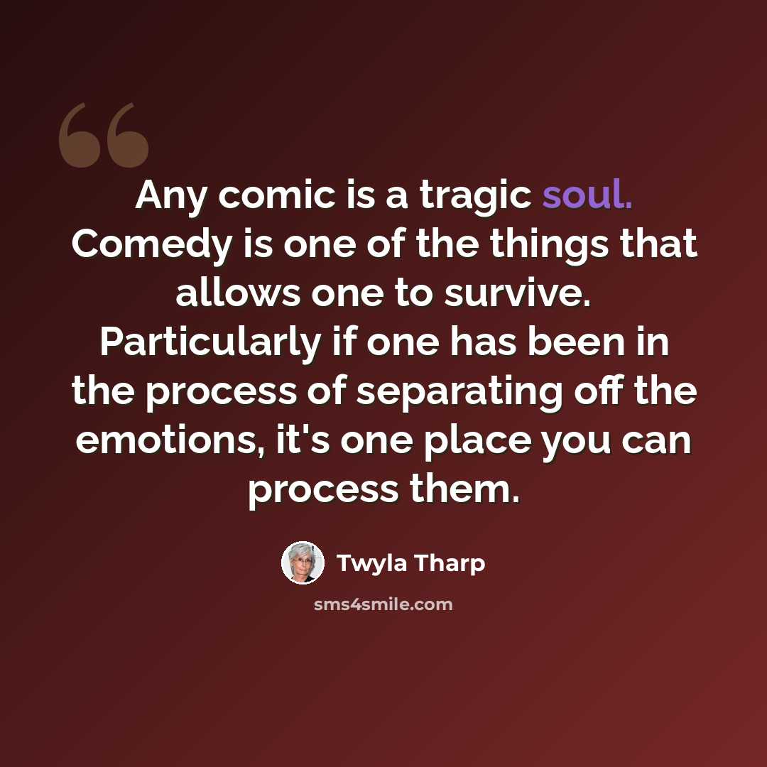 “Any comic is a tragic soul. Comedy is one of the things that allows one to survive. Particularly if one has been in the process of separating off the emotions, it's one place you can process them.” quote by Twyla Tharp