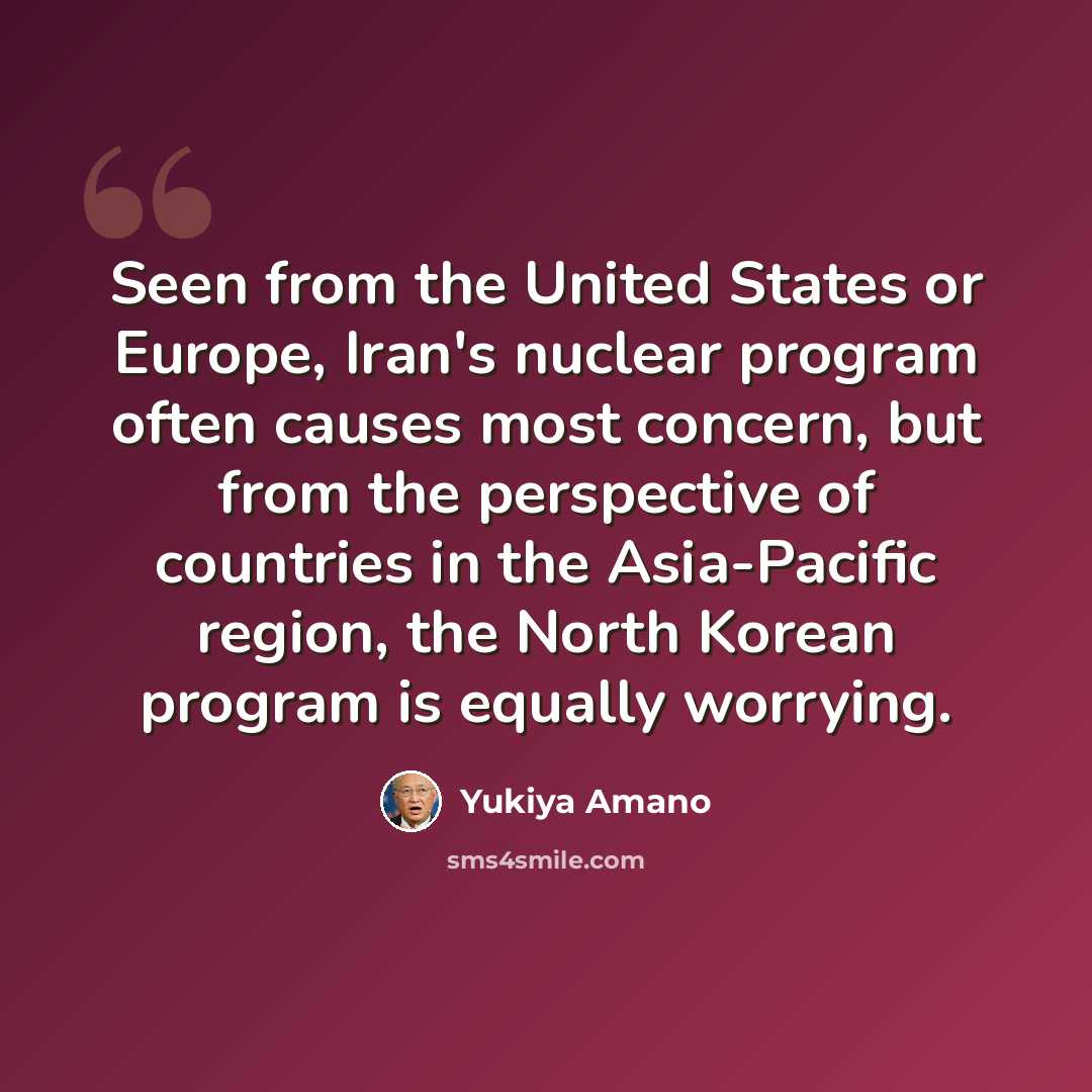 “Seen from the United States or Europe, Iran's nuclear program often causes most concern, but from the perspective of countries in the Asia-Pacific region, the North Korean program is equally worrying.” quote by Yukiya Amano