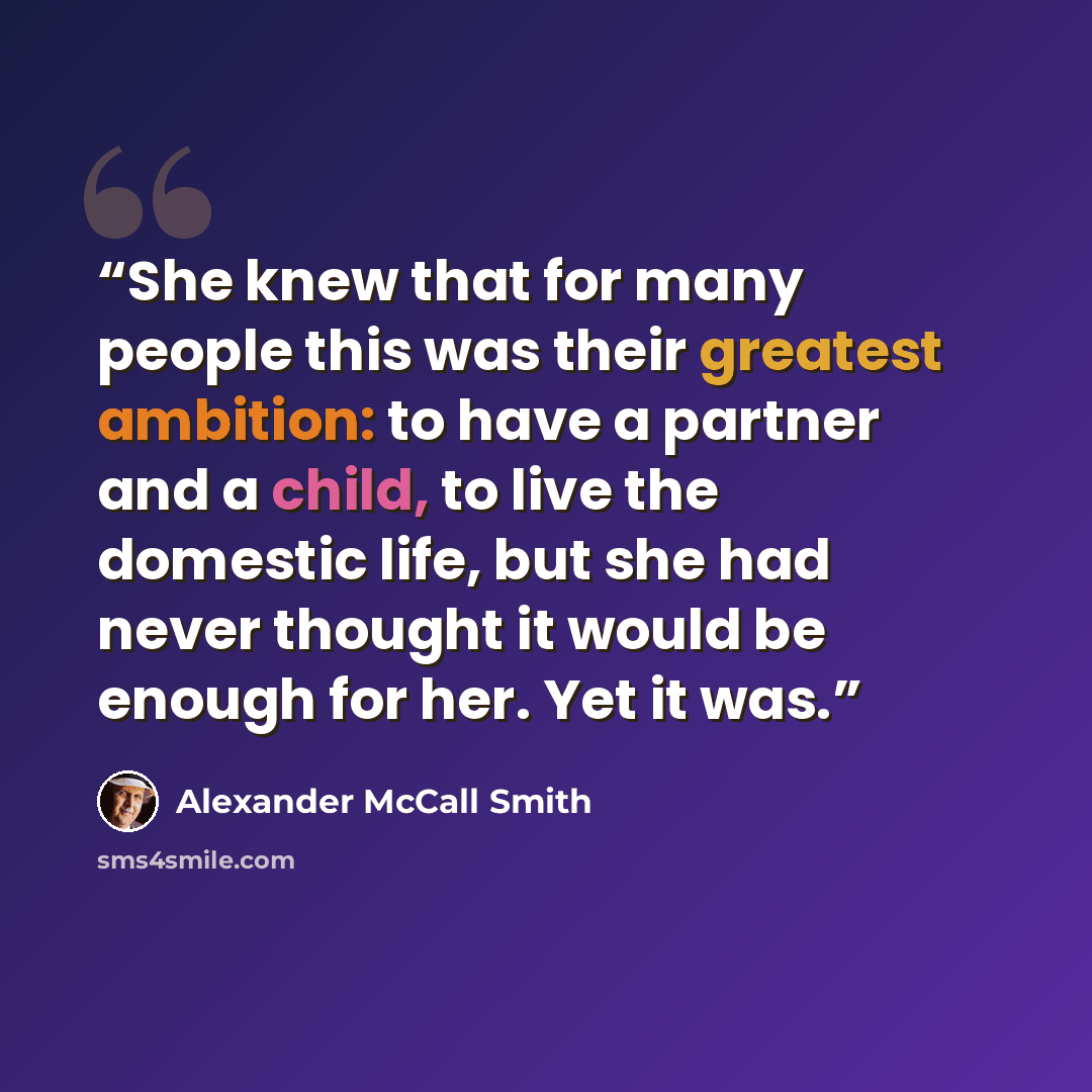 “She knew that for many people this was their greatest ambition: to have a partner and a child, to live the domestic life, but she had never thought it would be enough for her. Yet it was.” quote by Alexander McCall Smith