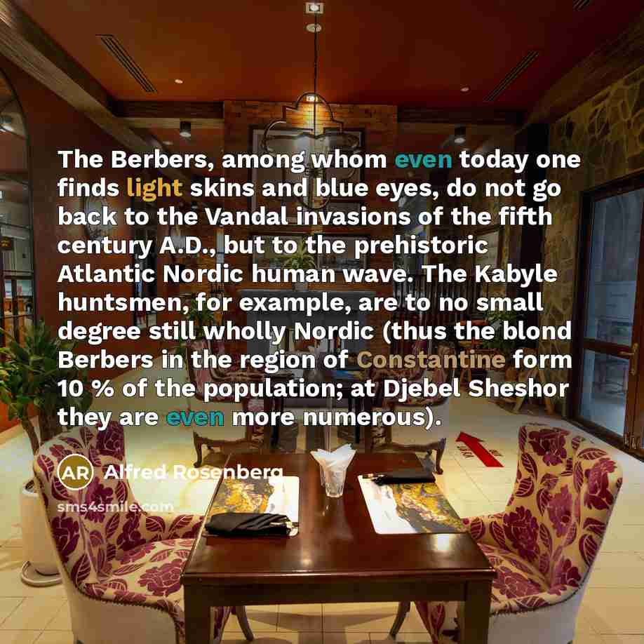 “The Berbers, among whom even today one finds light skins and blue eyes, do not go back to the Vandal invasions of the fifth century A.D., but to the prehistoric Atlantic Nordic human wave. The Kabyle huntsmen, for example, are to no small degree still wholly Nordic (thus the blond Berbers in the…” quote by Alfred Rosenberg