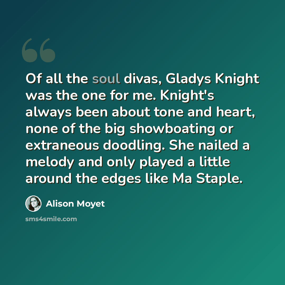 “Of all the soul divas, Gladys Knight was the one for me. Knight's always been about tone and heart, none of the big showboating or extraneous doodling. She nailed a melody and only played a little around the edges like Ma Staple.” quote by Alison Moyet
