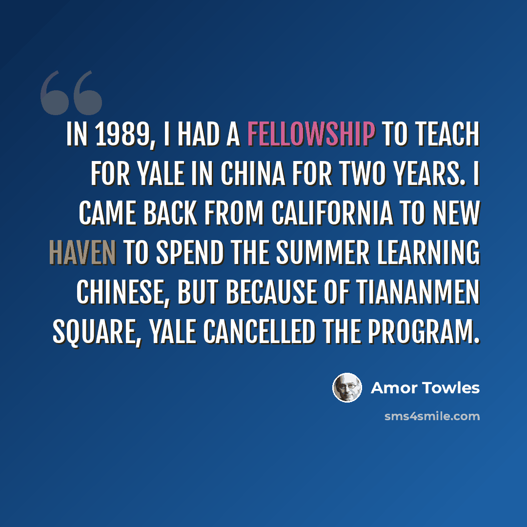 “In 1989, I had a fellowship to teach for Yale in China for two years. I came back from California to New Haven to spend the summer learning Chinese, but because of Tiananmen Square, Yale cancelled the program.” quote by Amor Towles