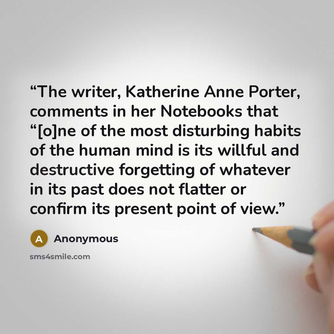 “The writer, Katherine Anne Porter, comments in her Notebooks that “[o]ne of the most disturbing habits of the human mind is its willful and destructive forgetting of whatever in its past does not flatter or confirm its present point of view.” quote by Anonymous