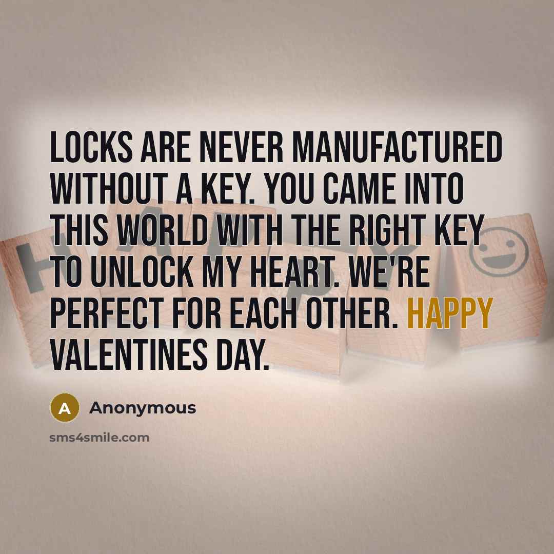 “Locks are never manufactured without a key. You came into this world with the right key to unlock my heart. We're perfect for each other. Happy Valentines Day.” quote by Anonymous