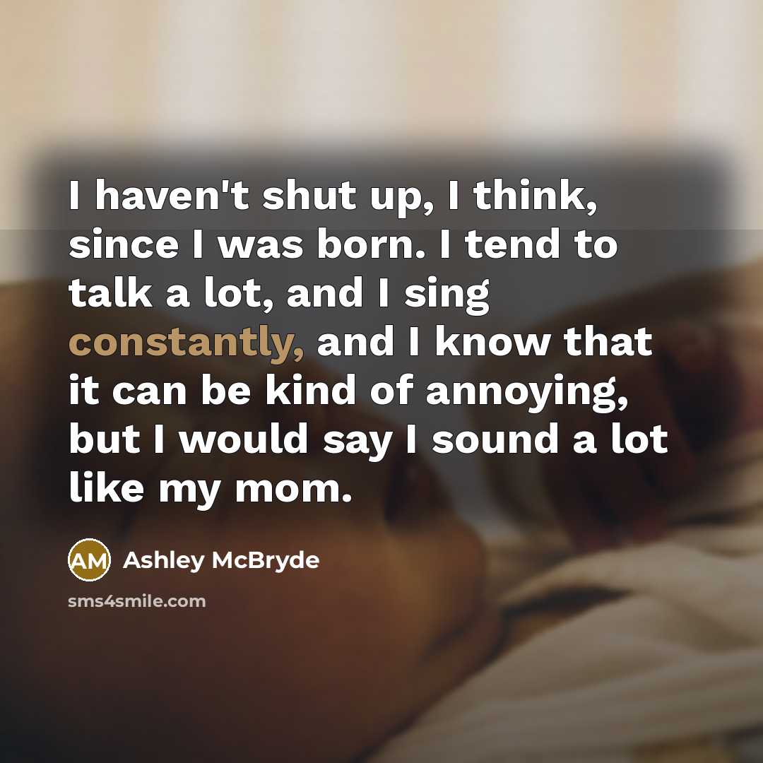 “I haven't shut up, I think, since I was born. I tend to talk a lot, and I sing constantly, and I know that it can be kind of annoying, but I would say I sound a lot like my mom.” quote by Ashley McBryde