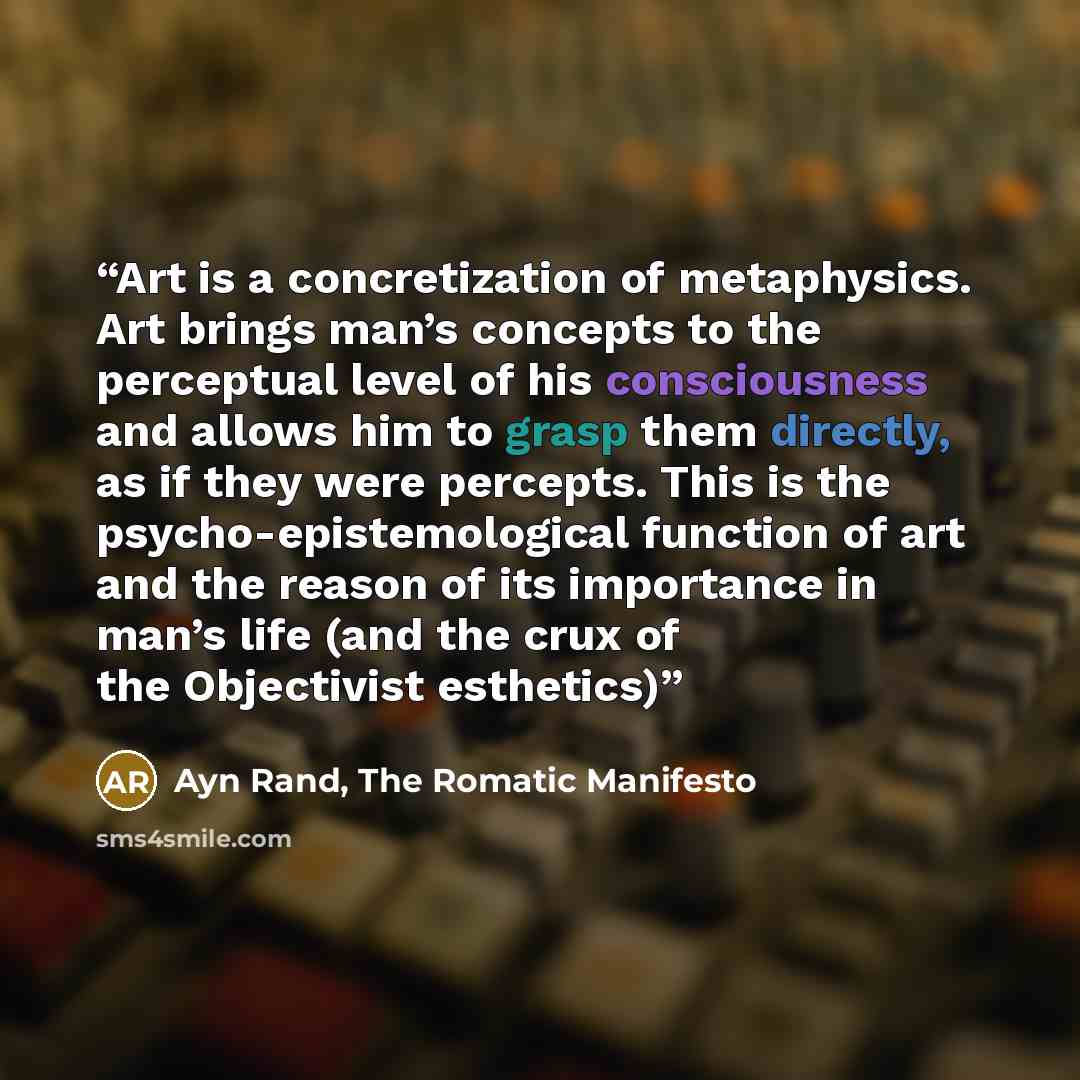 “Art is a concretization of metaphysics. Art brings man’s concepts to the perceptual level of his consciousness and allows him to grasp them directly, as if they were percepts. This is the psycho-epistemological function of art and the reason of its importance in man’s life (and the crux of the…” quote by Ayn Rand, The Romatic Manifesto