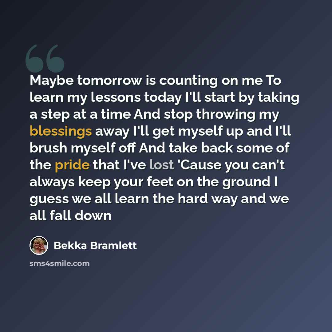 “Maybe tomorrow is counting on me To learn my lessons today I'll start by taking a step at a time And stop throwing my blessings away I'll get myself up and I'll brush myself off And take back some of the pride that I've lost 'Cause you can't always keep your feet on the ground I guess we all learn…” quote by Bekka Bramlett