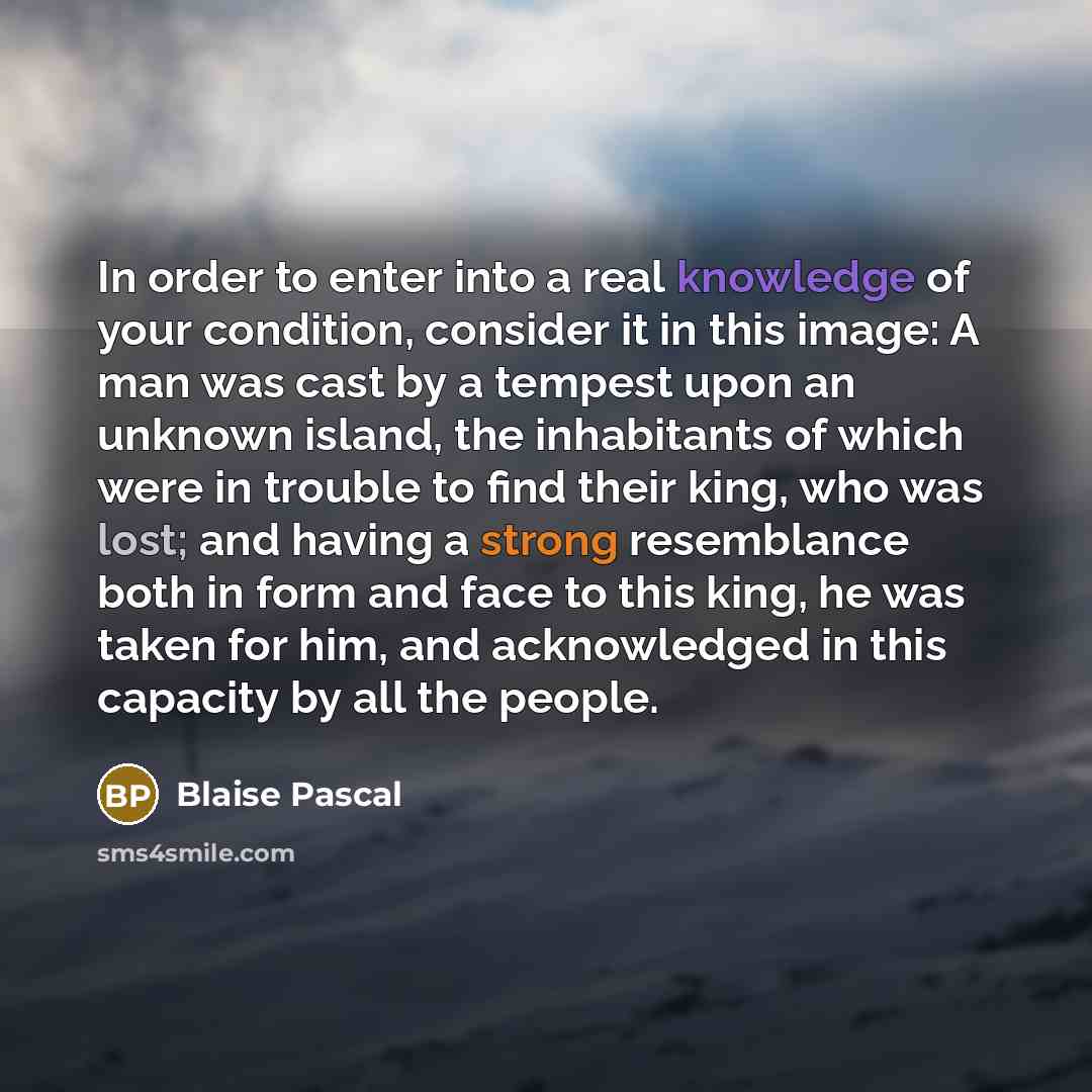 “In order to enter into a real knowledge of your condition, consider it in this image: A man was cast by a tempest upon an unknown island, the inhabitants of which were in trouble to find their king, who was lost; and having a strong resemblance both in form and face to this king, he was taken for…” quote by Blaise Pascal